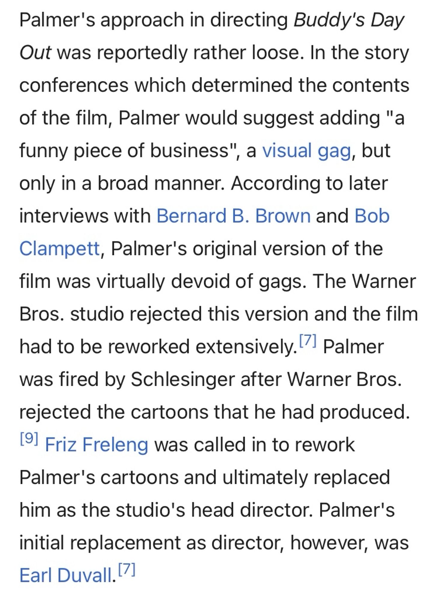 Palmer's approach in directing Buddy's Day Out was reportedly rather loose. In the story conferences which determined the contents of the film, Palmer would suggest adding "a funny piece of business", a visual gag, but only in a broad manner. According to later interviews with Bernard B. Brown and Bob Clampett, Palmer's original version of the film was virtually devoid of gags. The Warner Bros. studio rejected this version and the film had to be reworked extensively. Palmer was fired by Schlesinger after Warner Bros. rejected the cartoons that he had produced. Friz Freleng was called in to rework Palmer's cartoons and ultimately replaced him as the studio's head director. Palmer's initial replacement as director, however, was Earl Duvall.