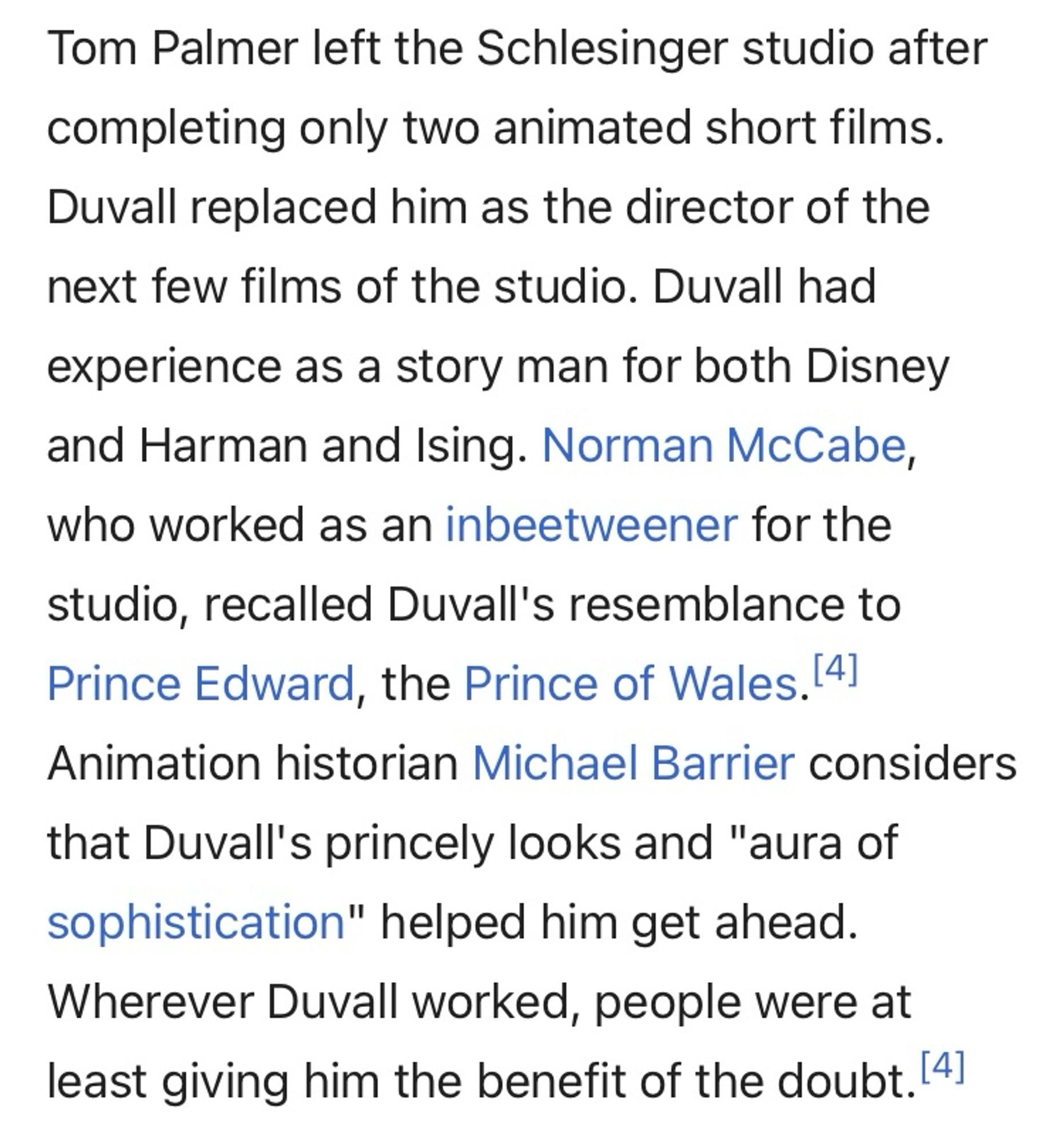 Tom Palmer left the Schlesinger studio after completing only two animated short films.
Duvall replaced him as the director of the next few films of the studio. Duvall had experience as a story man for both Disney and Harman and Ising. Norman McCabe, who worked as an inbeetweener for the
studio, recalled Duvall's resemblance to Prince Edward, the Prince of Wales. Animation historian Michael Barrier considers that Duvall's princely looks and "aura of sophistication" helped him get ahead.
Wherever Duvall worked, people were at least giving him the benefit of the doubt.