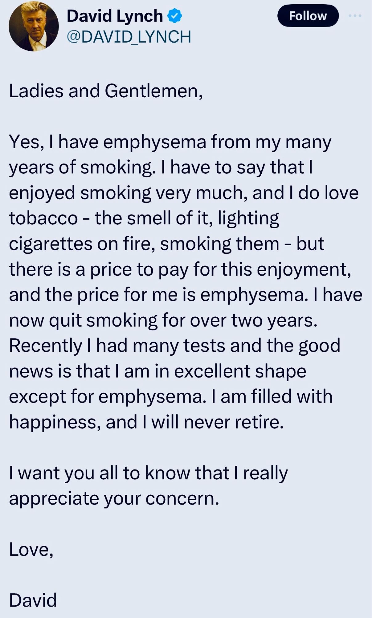 David Lynch posted on TwiX:

“Ladies and Gentlemen,

Yes, I have emphysema from my many years of smoking. I have to say that I enjoyed smoking very much, and I do love tobacco - the smell of it, lighting cigarettes on fire, smoking them - but there is a price to pay for this enjoyment, and the price for me is emphysema. I have now quit smoking for over two years.

Recently I had many tests and the good news is that I am in excellent shape except for emphysema. I am filled with happiness, and I will never retire.

I want you all to know that I really appreciate your concern.

Love,

David”