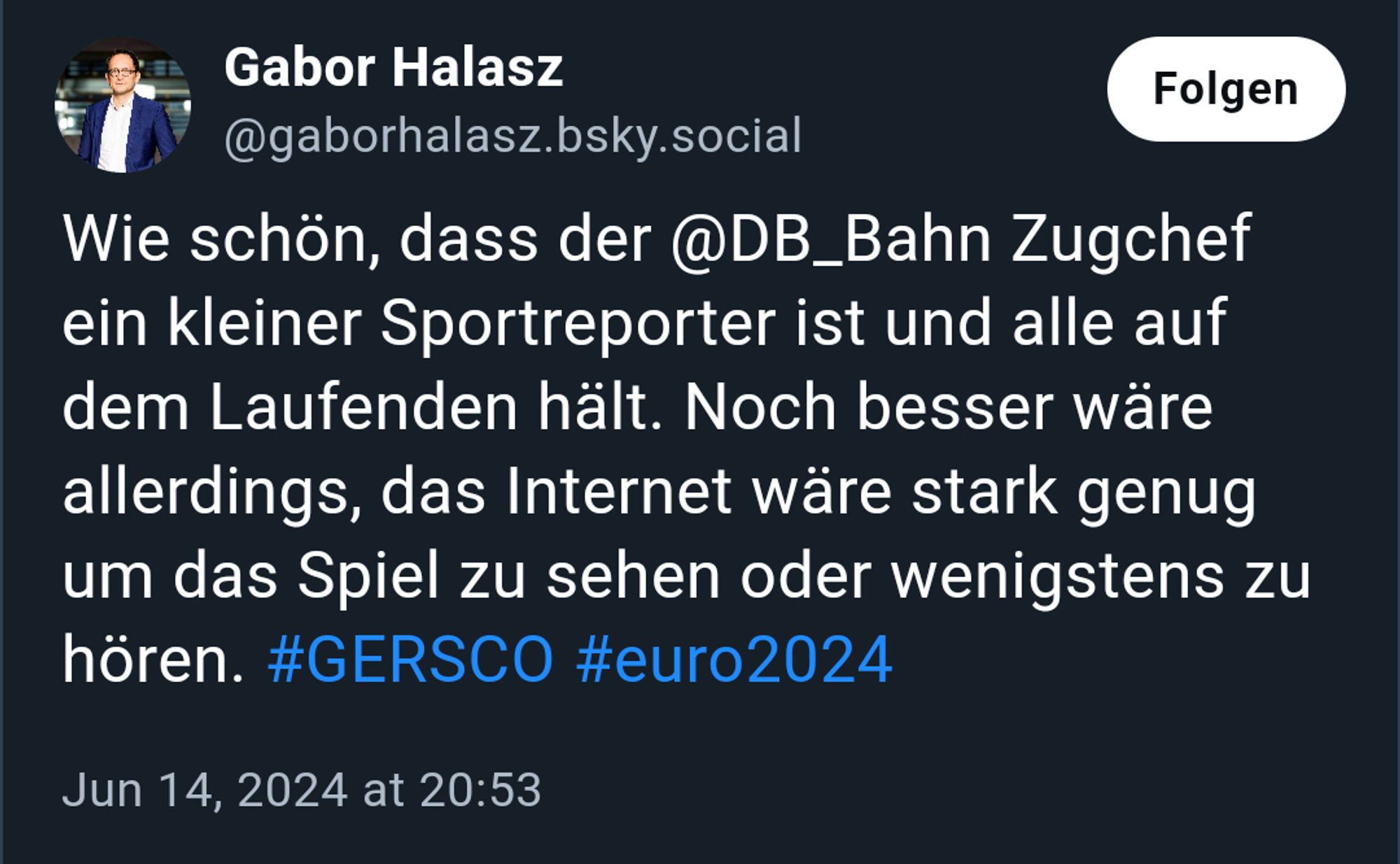 Screenshot eine Skeets des ARD Hauptstadtstudio Mitarbeiters Gabor Halasz vom 14.06.2024 20:53 Gabor Halasz
Wie schön, dass der @DB_Bahn Zugchef ein kleiner Sportreporter ist und alle auf dem Laufenden hält. Noch besser wäre allerdings, das Internet wäre stark genug um das Spiel zu sehen oder wenigstens zu hören. 
#GERSCO
 
#euro2024