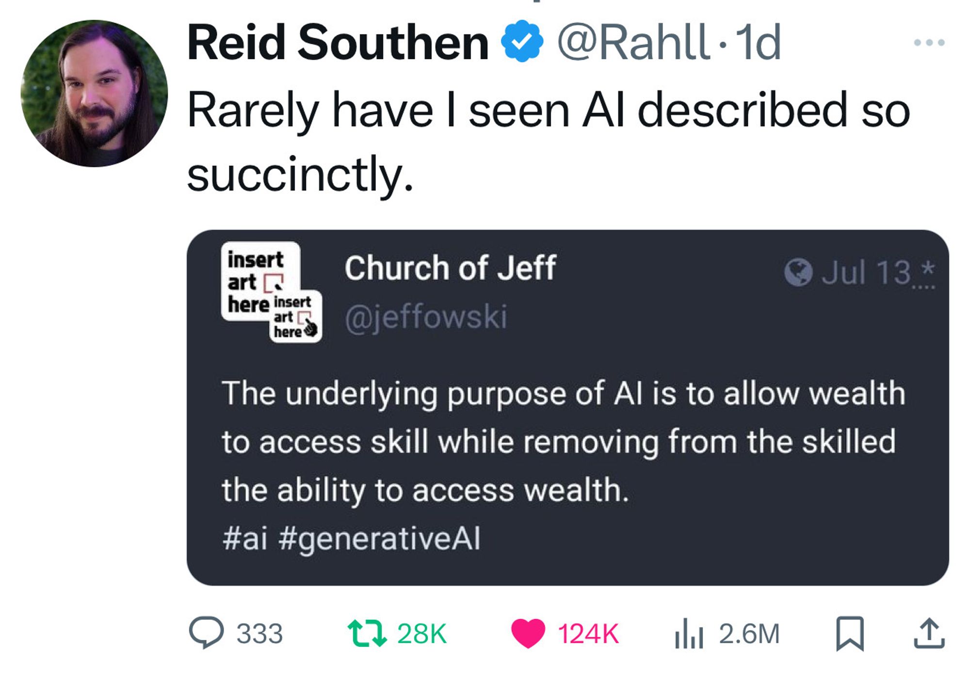 Reid Southen &
@Rahll•1d
Rarely have I seen Al described so succinctly.
insert art [ here insert art here
Church of Jeff @jeffowski
Jul 13 *
The underlying purpose of Al is to allow wealth to access skill while removing from the skilled the ability to access wealth.
#ai #generativeAl
333
t 28K
124K
1h1 2.6M
1