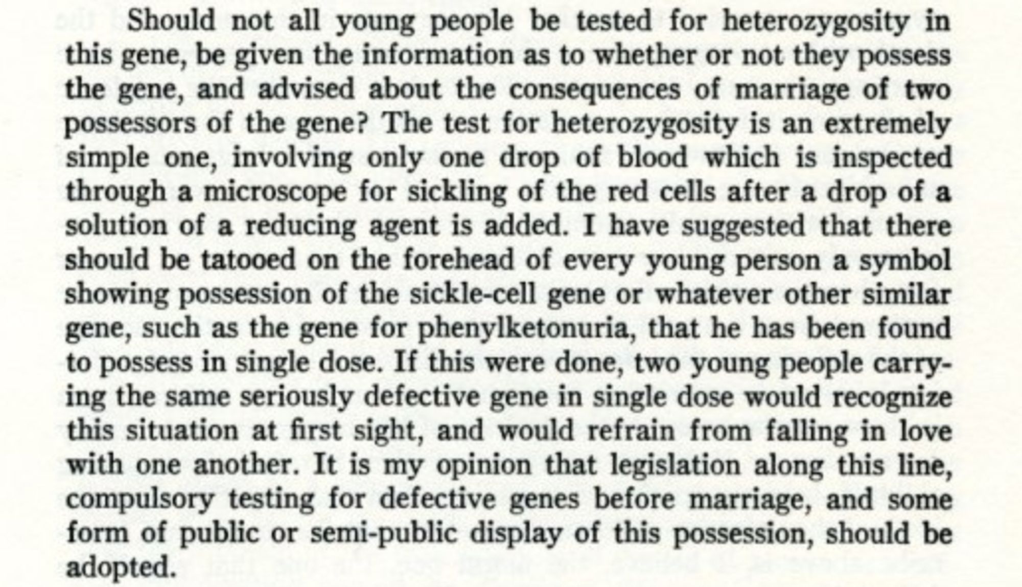 "Should not all young people be tested for heterozygosity in this gene, be given the information as to whether or not they possess the gene, and advised about the consequences of marriage of two possessors of the gene? The test for heterozygosity is an extremely simple one, involving only one drop of blood which is inspected through a microscope for sickling of the red cells after a drop of a solution of a reducing agent is added. I have suggested that there should be tattooed on the forehead of every young person a symbol showing possession of the sickle-cell gene or whatever other similar gene, such as the gene for phenylketonuria, that he has been found to possess in single dose. If this were done, two young people carrying the same seriously defective gene in single dose would recognize this situation at first sight, and would refrain from falling in love with one another. It is my opinion that legislation along this line, compulsory testing for defective genes before marriage".