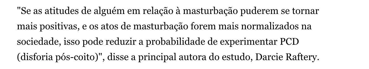 "Se as atitudes de alguém em relação à masturbação puderem se tornar mais positivas, e os atos de masturbação forem mais normalizados na sociedade, isso pode reduzir a probabilidade de experimentar PCD (disforia pós-coito)", disse a principal autora do estudo, Darcie Raftery.