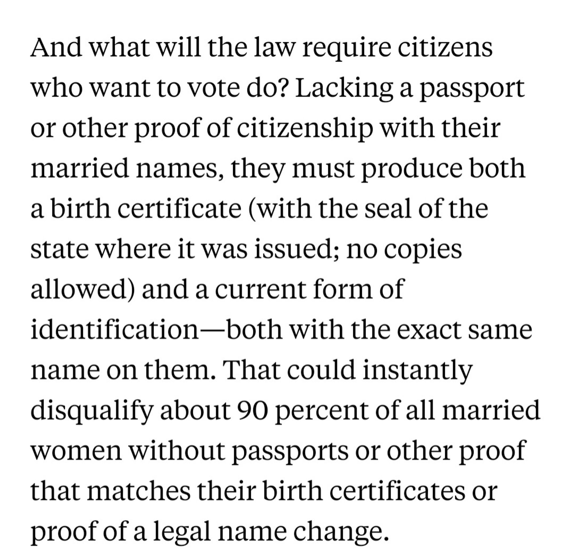 Screencap of text that reads 
"And what will the law require citizens who want to vote do? Lacking a passport or other proof of citizenship with their married names, they must produce both a birth certificate (with the seal of the state where it was issued; no copies allowed) and a current form of identification—both with the exact same name on them. That could instantly disqualify about 90 percent of all married women without passports or other proof that matches their birth certificates or proof of a legal name change."