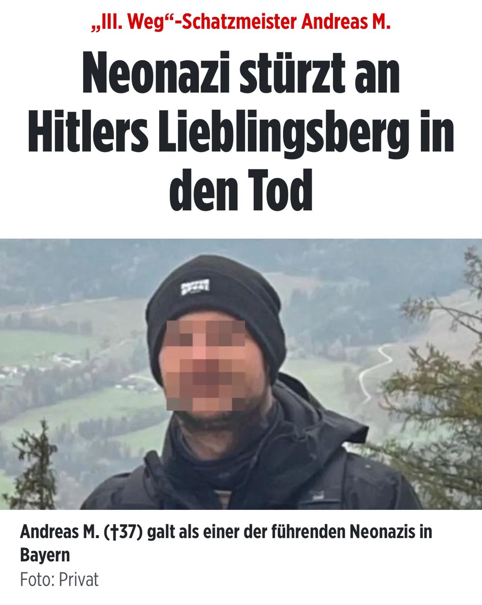 Bild Artikel 

„III. Weg"-Schatzmeister Andreas M.
Neonazi stürzt an Hitlers Lieblingsberg in den Tod
Andreas M. (†37) galt als einer der führenden Neonazis in
Bayern