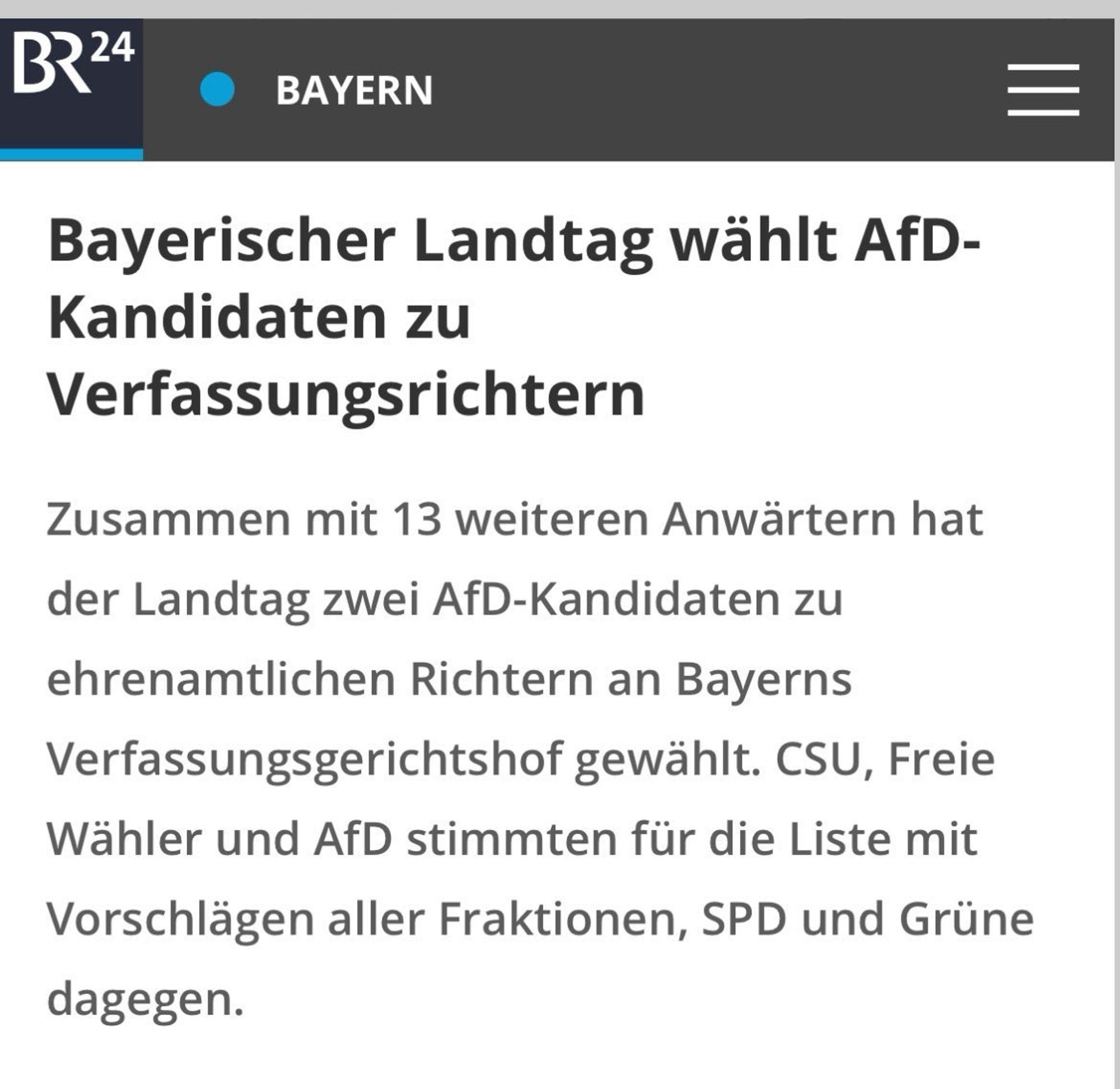 BR24 Screenshot:

Bayerischer Landtag wählt AfD-Kandidaten zu
Verfassungsrichtern
Zusammen mit 13 weiteren Anwärtern hat
der Landtag zwei AfD-Kandidaten zu ehrenamtlichen Richtern an Bayerns
Verfassungsgerichtshof gewählt. CSU, Freie Wähler und AfD stimmten für die Liste mit Vorschlägen aller Fraktionen, SPD und Grüne dagegen.