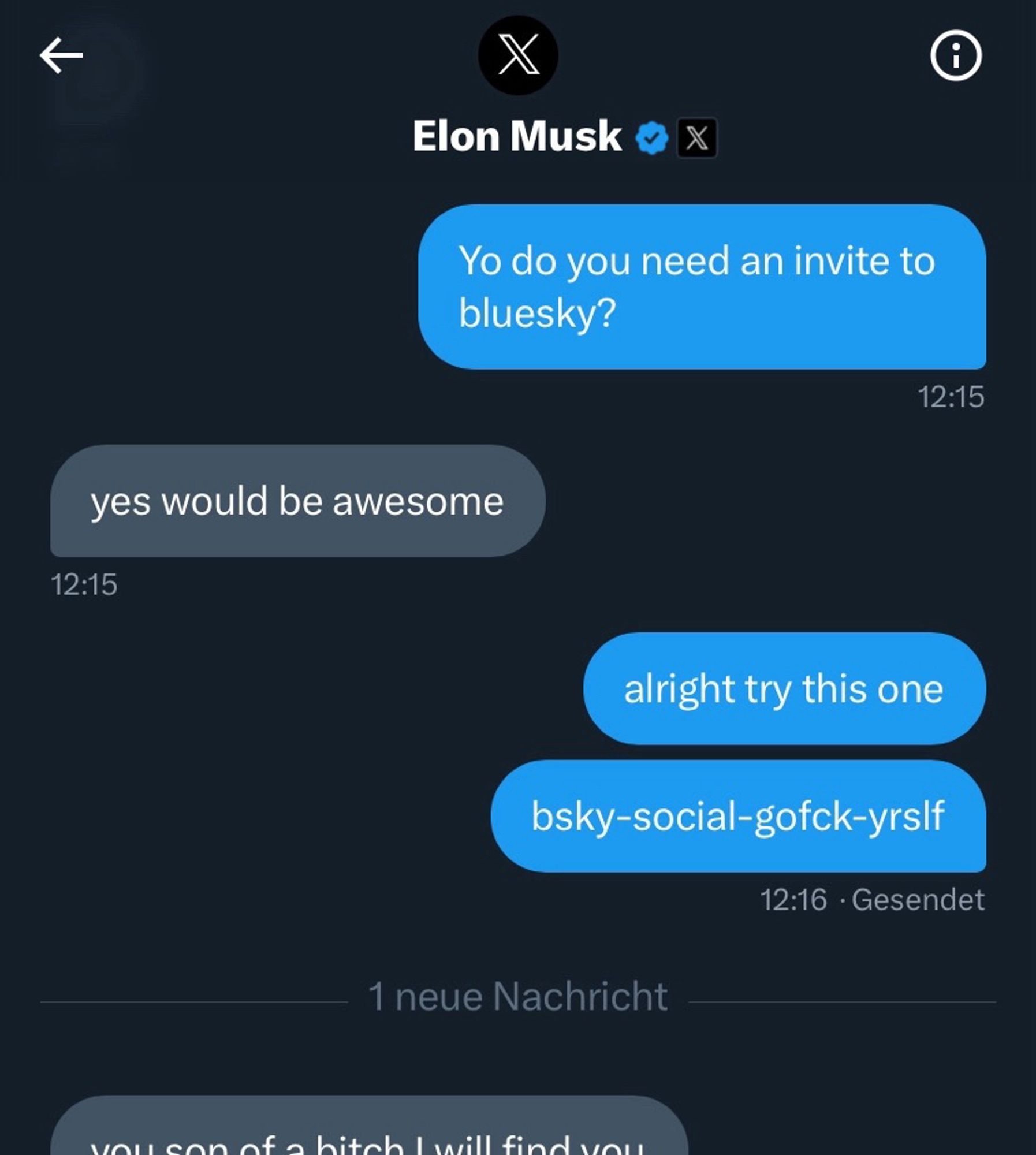 Twitter Chat mit Elon musk:

Yo do you need an invite to bluesky?

yes would be awesome

alright try this one
bsky-social-gofck-yrslf

abgeschnitten, aber man erkennt es:
you son of a bitch I will find you