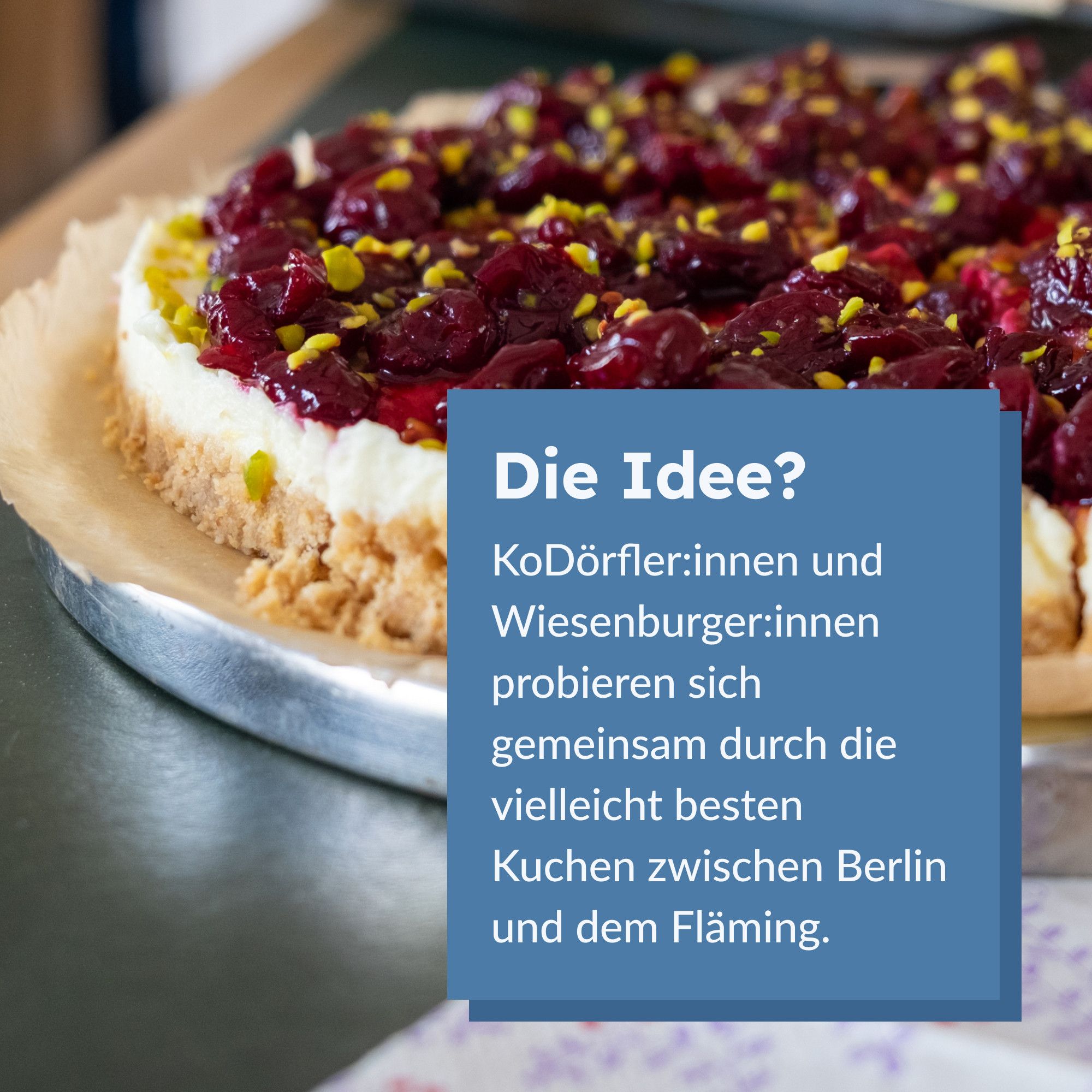 Im Hintergrund ein runder Kuchen mit dunkelrotem Obst und Pistazienraspeln. Im Vordergrund der Text "Die Idee? KoDörfler:innen und Wiesenburger:innen probieren sich gemeinsam durch die vielleicht besten Kuchen zwischen Berlin und dem Fläming."