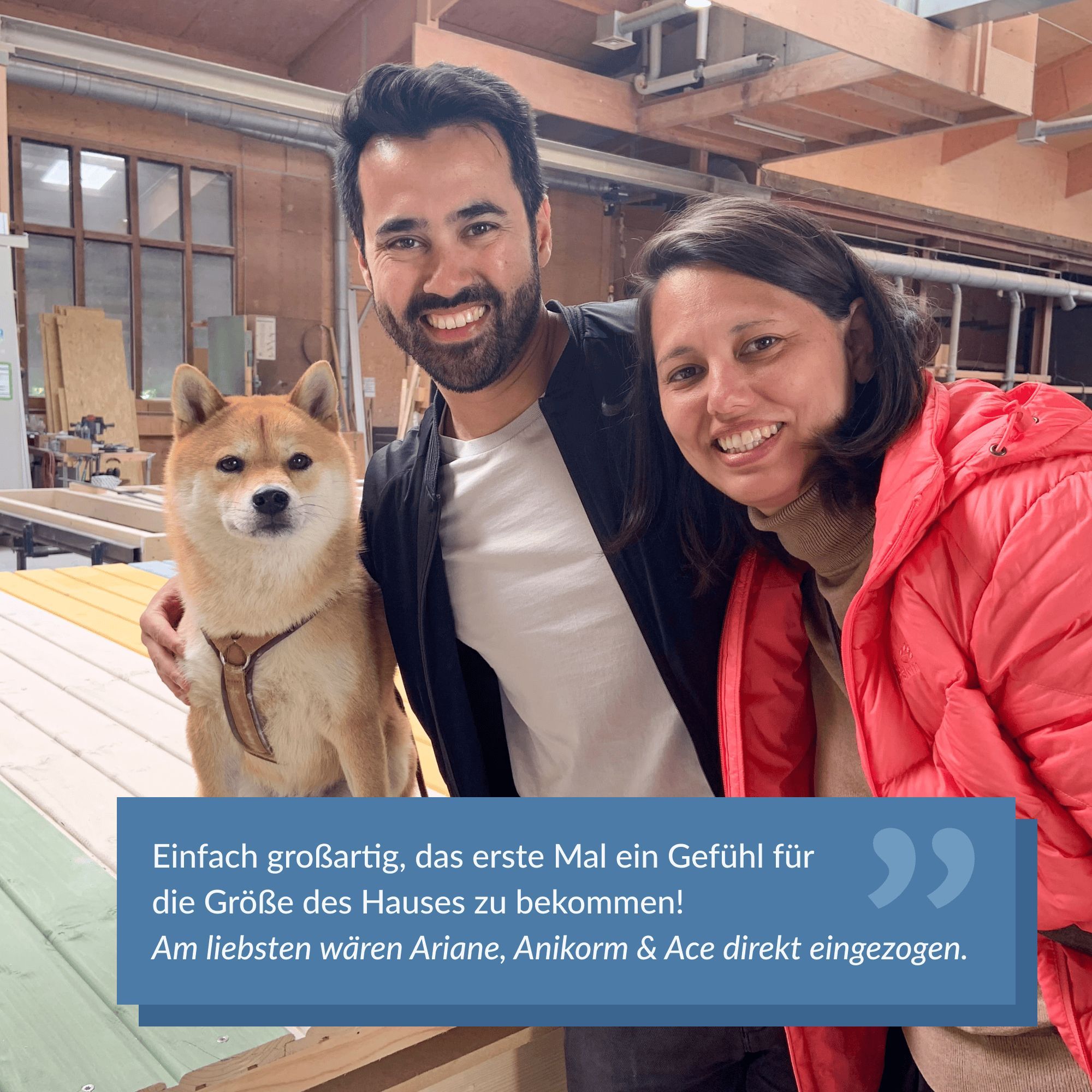 Zwei lächelnde Personen mit einem Shiba Inu, die zusammen für ein Foto posieren. Die Frau trägt eine rote Jacke, und der Mann hat einen schwarzen Blazer über einem weißen T-Shirt an. Der Shiba Inu sitzt ruhig auf farbigen Holzpaneelen. Alle drei wirken glücklich und zufrieden. Der Text im Bild lautet: "Einfach großartig, das erste Mal ein Gefühl für die Größe des Hauses zu bekommen! Am liebsten wären Ariane, Anikorm & Ace direkt eingezogen." Die Atmosphäre ist warm und begeistert, während das Trio den Moment genießt.