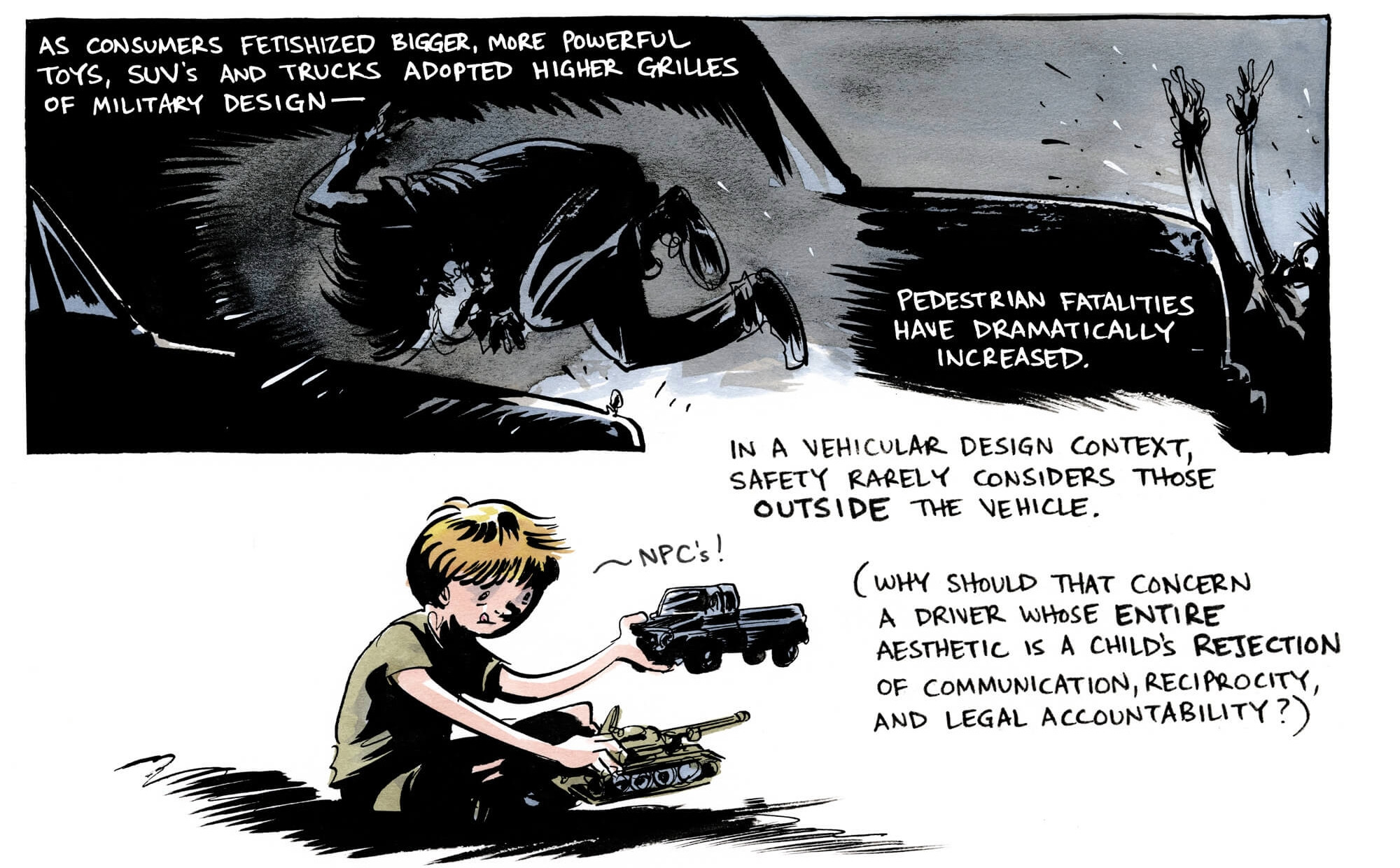 Comic showing a pedestrian being hit by a an SUV, black and white illustratrion. Below that is a child playing with a tank and a truck.

"As consumers fetishized bigger, more powerful toys, SUVs and trucks adopted higher grilles of military design — pedestrian fatalities have dramatically increased. In a vehicular design context, safety rarely considers those outside the vehicle. (Why should that concern a driver whose entire aesthetic is a child's rejection of communication, reciprocity and legal accountability."