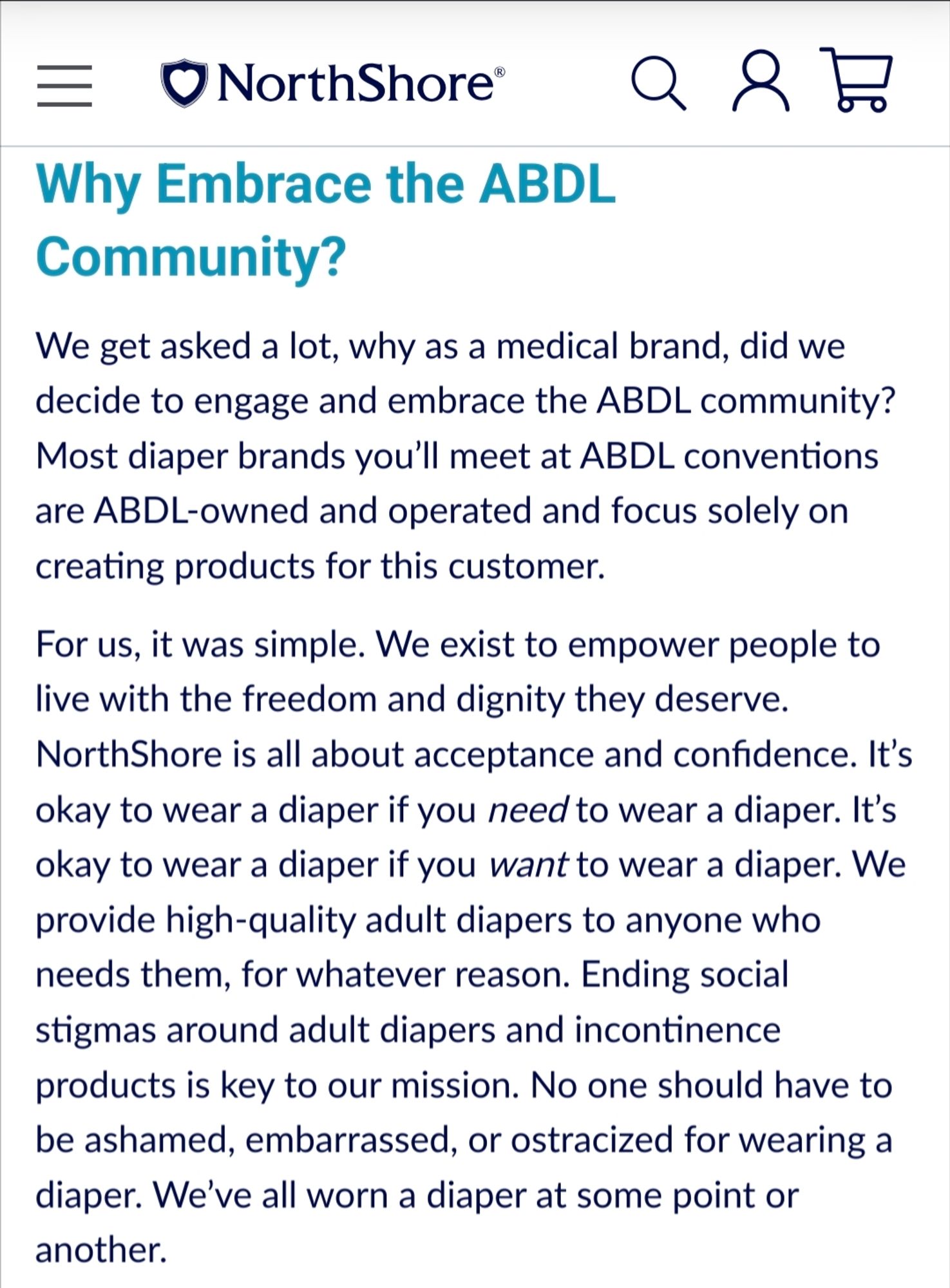 Why Embrace the ABDL Community? 
We get asked a lot, why as a medical brand, did we decide to engage and embrace the ABDL community? Most diaper brands you’ll meet at ABDL conventions are ABDL-owned and operated and focus solely on creating products for this customer.
For us, it was simple. We exist to empower people to live with the freedom and dignity they deserve. NorthShore is all about acceptance and confidence. It’s okay to wear a diaper if you need to wear a diaper. It’s okay to wear a diaper if you want to wear a diaper. We provide high-quality adult diapers to anyone who needs them, for whatever reason. Ending social stigmas around adult diapers and incontinence products is key to our mission. No one should have to be ashamed, embarrassed, or ostracized for wearing a diaper. We’ve all worn a diaper at some point or another.