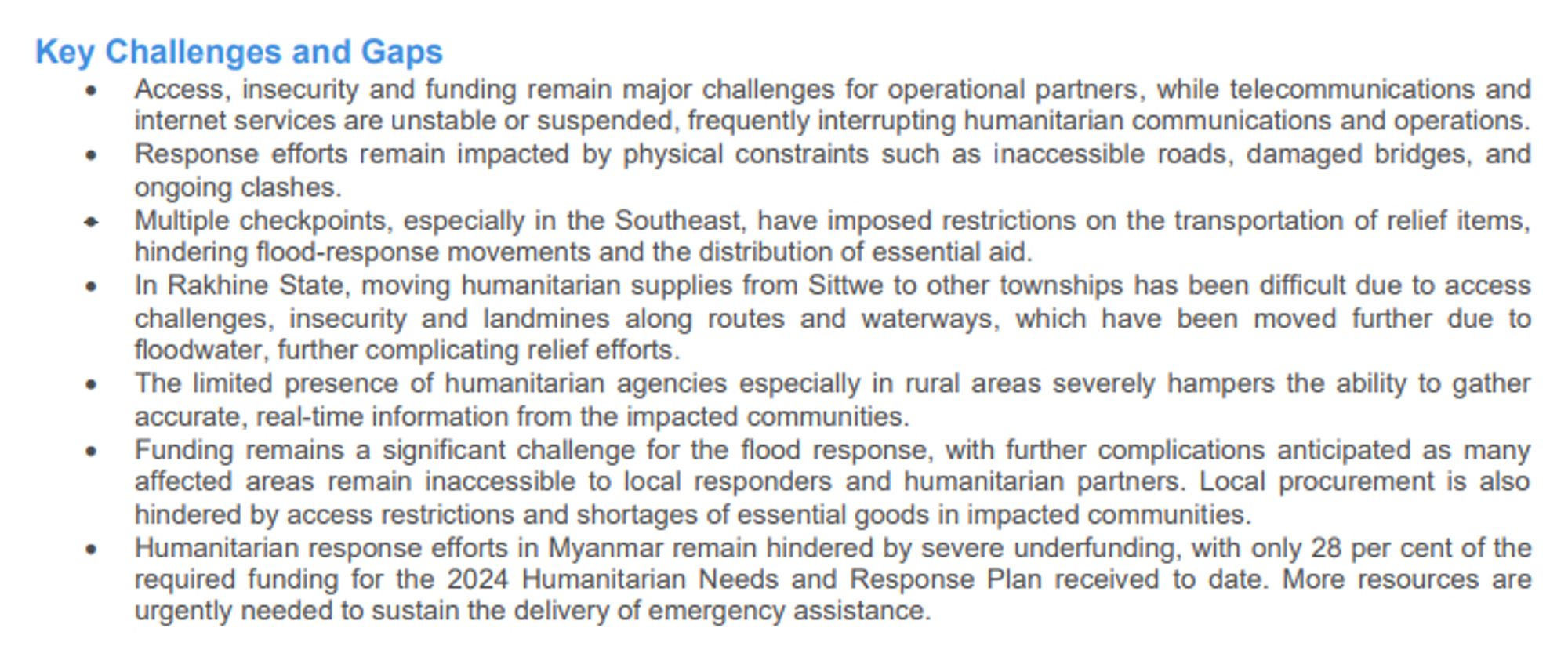 Key Challenges and Gaps
• Access, insecurity and funding remain major challenges for operational partners, while telecommunications and
internet services are unstable or suspended, frequently interrupting humanitarian communications and operations.
• Response efforts remain impacted by physical constraints such as inaccessible roads, damaged bridges, and
ongoing clashes.
• Multiple checkpoints, especially in the Southeast, have imposed restrictions on the transportation of relief items,
hindering flood-response movements and the distribution of essential aid.
• In Rakhine State, moving humanitarian supplies from Sittwe to other townships has been difficult due to access
challenges, insecurity and landmines along routes and waterways, which have been moved further due to
floodwater, further complicating relief efforts.
• The limited presence of humanitarian agencies especially in rural areas severely hampers the ability to gather
accurate, real-time information