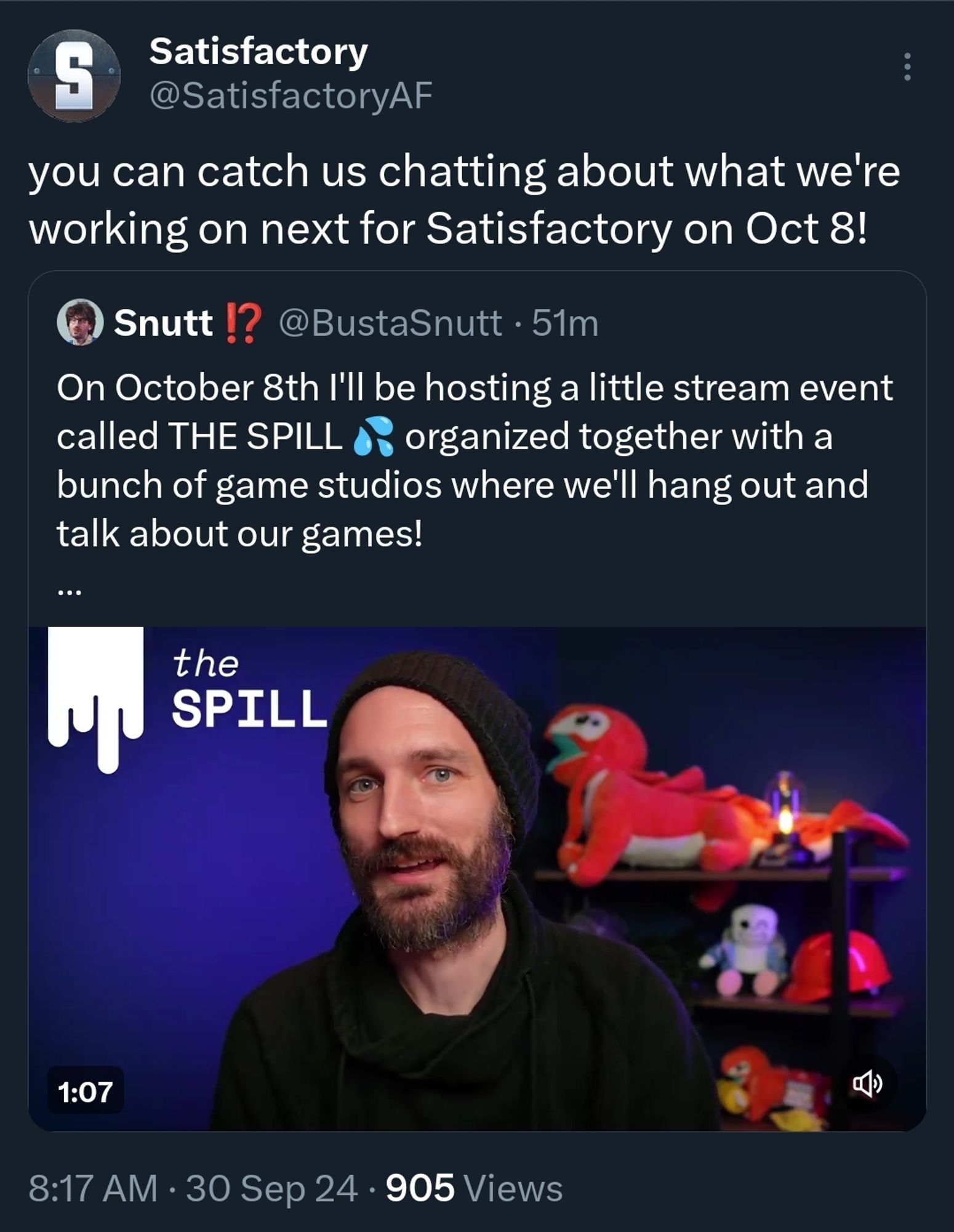 Satisfactory Tweet fro X: "You can catch is chatting about what we're working on for Satisfactory on Oct 8th!"
The quoted tweet is from Snutt's personal account. Reads "On October 8th I'll be hosting a little stream event called The Spill organized together with a bunch of game studios where we'll hang out and talk about our games."
A frame from a video of Snutt talking to the camera is posted underneath.