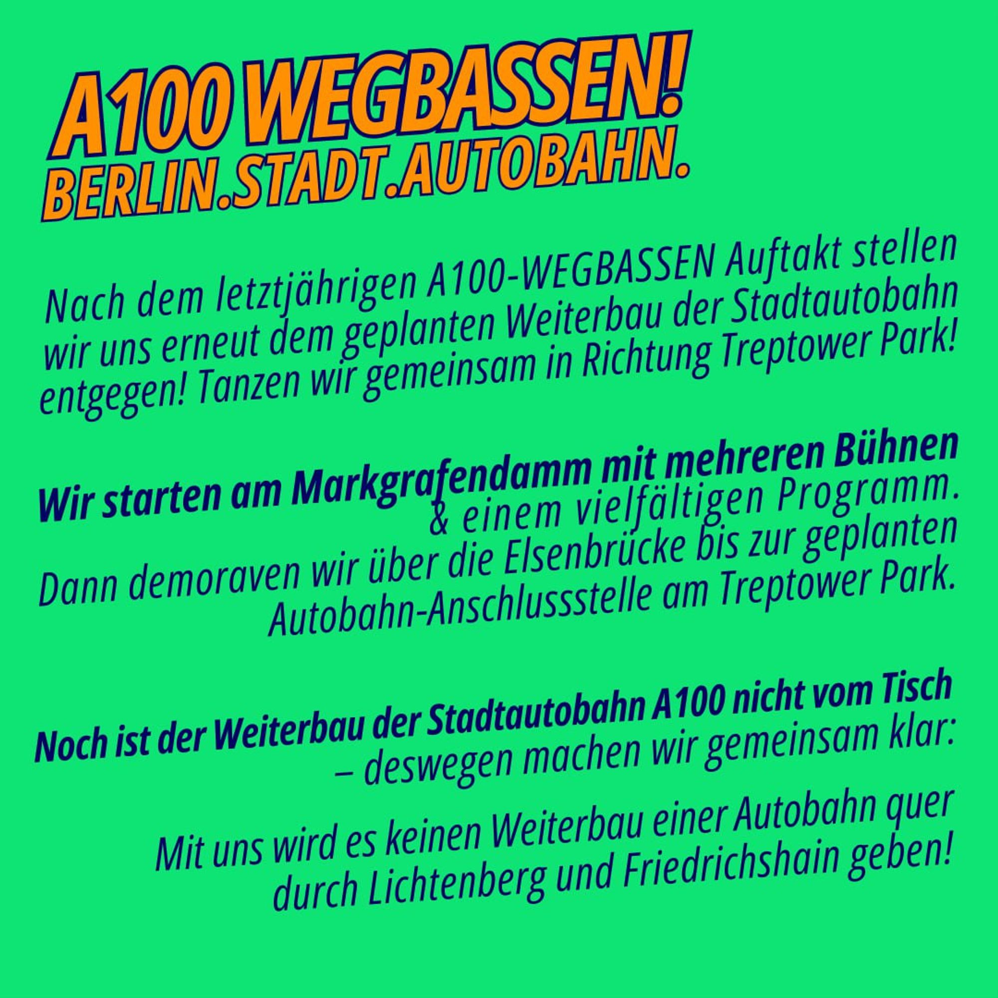 Nach dem letztjährigen A100-WEGBASSEN-Auftakt stellen wir uns erneut dem geplanten Weiterbau der Stadtautobahn entgegen! Wir demonstrieren als breites, zivilgesellschaftliches Bündnis aus Klimaaktivist*innen, stadtpolitischen Initiativen und Menschen aus der Berliner Club- und Kulturszene gegen die Zubetonierung unserer Stadt und Zukunft.
Der Weiterbau der A100 zerstört das lebendige, vielfältige Stadtleben und treibt den destruktiven fossilen Kapitalismus sowie die soziale Spaltung an. Dadurch müssen Kiezbewohner*innen, Clubs, Kulturorte sowie queere und progressive Safe Spaces weichen.