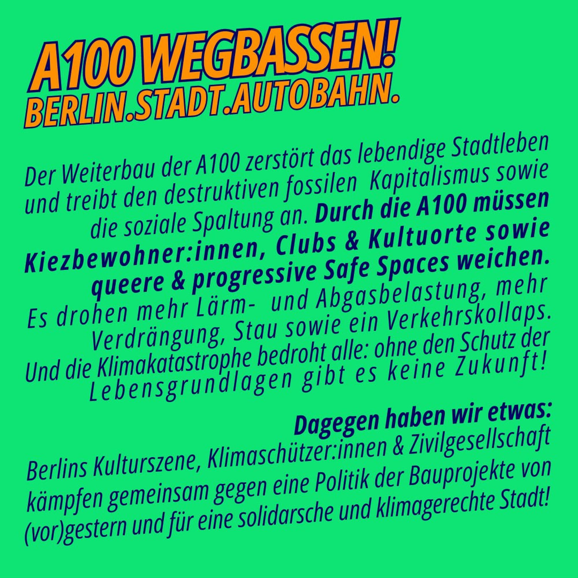 💥A100 WEGBASSEN

BERLIN.STADT.AUTOBAHN.

Der Weiterbau der #A100 zerstört lebendiges Stadtleben & treibt die soziale Spaltung an. Für die A100 müssen Kiezbewohner*innen, Clubs & Kulturorte sowie queere & progressive Safe Spaces weichen. ❌