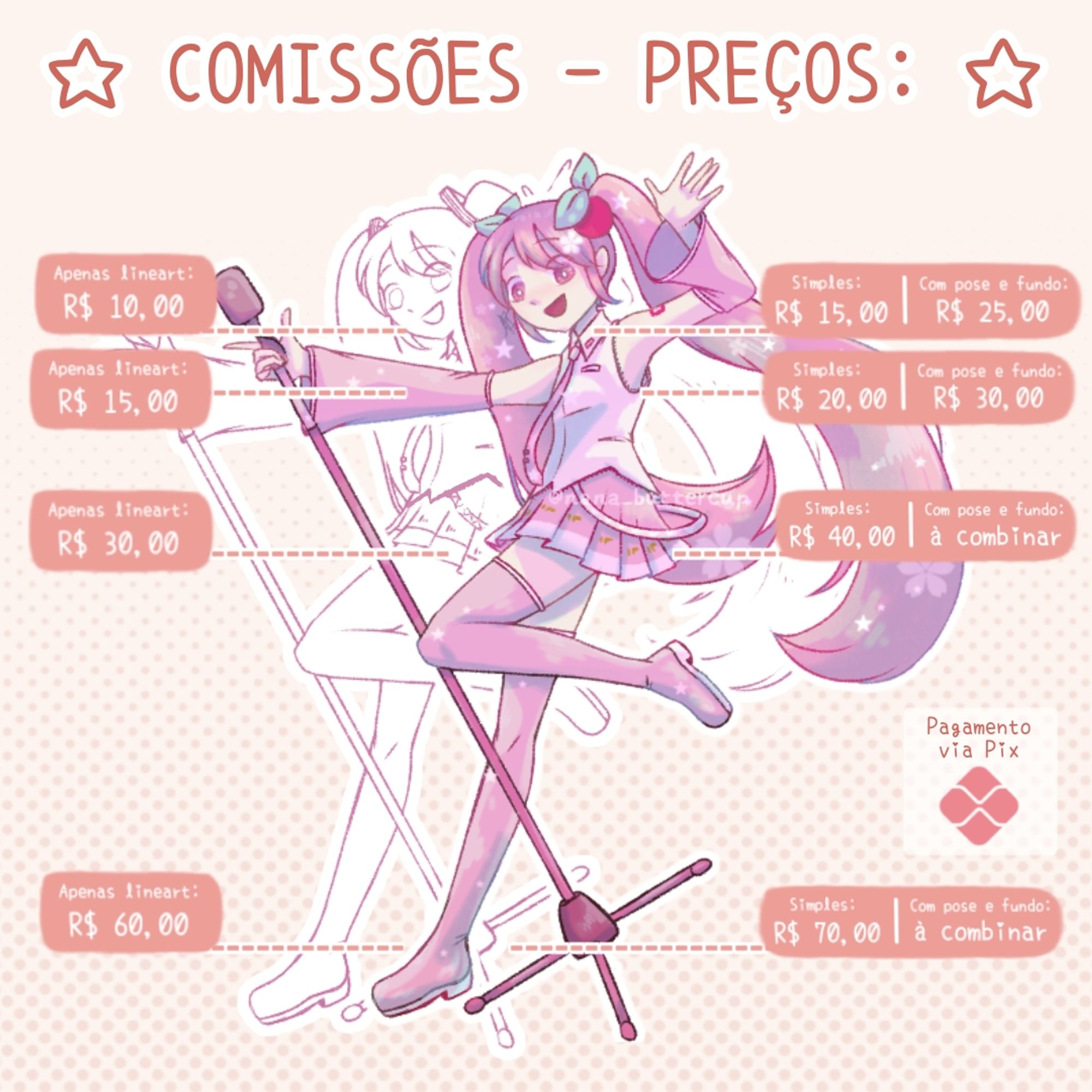 Preços:
— Icons:
Rascunho: R$ 5,00 (cada)
Apenas lineart: R$ 10,00 (cada)
Finalizado simples: R$ 15,00 (cada)
Com pose e fundo: R$ 25,00 (cada)
— Retratos:
Rascunho: R$ 8,00 (cada)
Apenas lineart: R$ 15,00 (cada)
Finalizado simples: R$ 20,00 (cada)
Com pose e fundo: R$ 30,00 (cada)
— Meio corpo:
Rascunho: R$ 18,00 (cada)
Apenas lineart: R$ 30,00 (cada)
Finalizado simples: R$ 40,00 (cada)
Com pose e fundo: à combinar
Chibi: R$ 25,00 (cada)
— Corpo inteiro:
Rascunho: R$ 28,00 (cada)
Apenas lineart: R$ 60,00 (cada)
Finalizado simples: R$ 70,00 (cada)
Com pose e fundo: à combinar
Chibi: R$ 35,00 (cada)