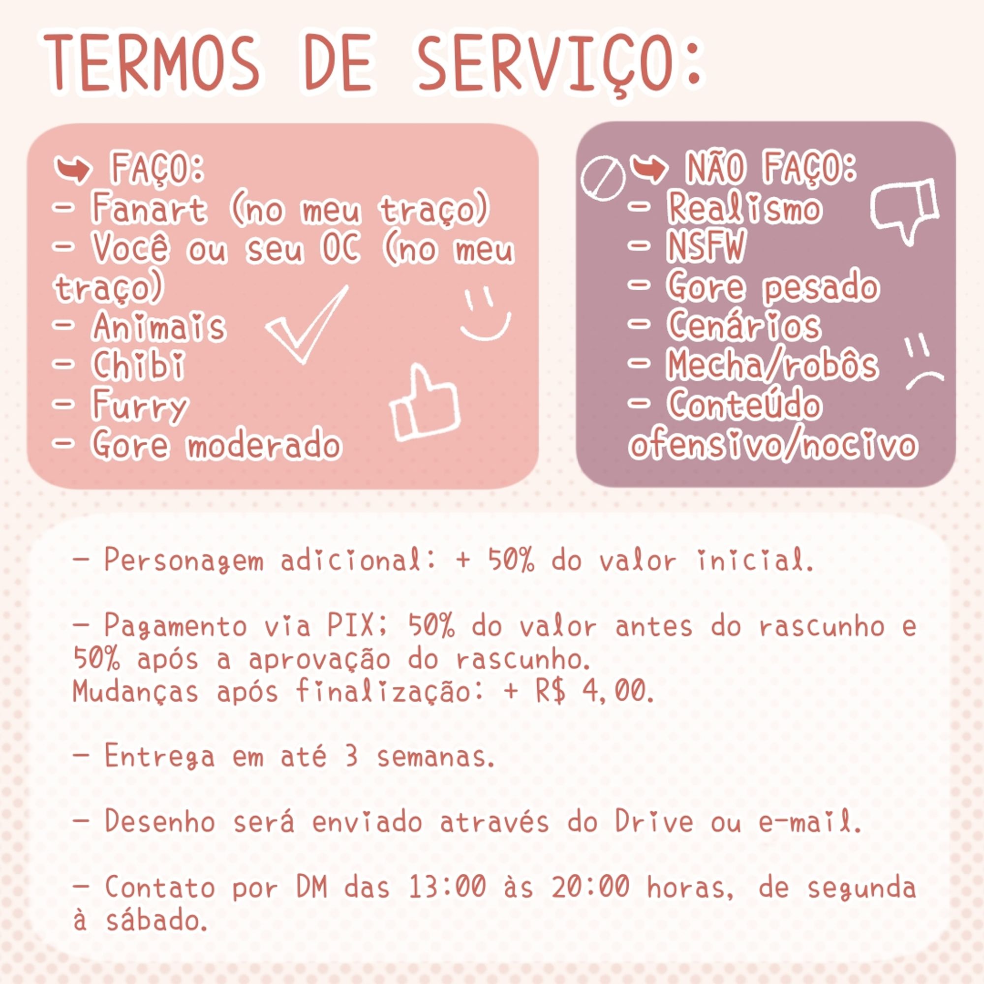 Termos de serviço:
➥ Faço:
- Fanart (no meu traço)
- Você ou seu OC (no meu traço)
- Animais
- Chibi
- Furry
- Gore moderado
➥ Não faço:
- Realismo
- NSFW
- Gore pesado
- Cenários
- Mecha/robôs
- Conteúdo ofensivo/nocivo
—Personagem adicional: + 50% do valor inicial.
—Pagamento via PIX; 50% do valor antes do rascunho e 50% após a aprovação do rascunho.
Mudanças após finalização: + R$ 4,00.
—Entrega em até 3 semanas.
—Desenho será enviado através do Google Drive ou e-mail.
—Contato por DM das 13:00 às 20:00 horas, de segunda à sábado.