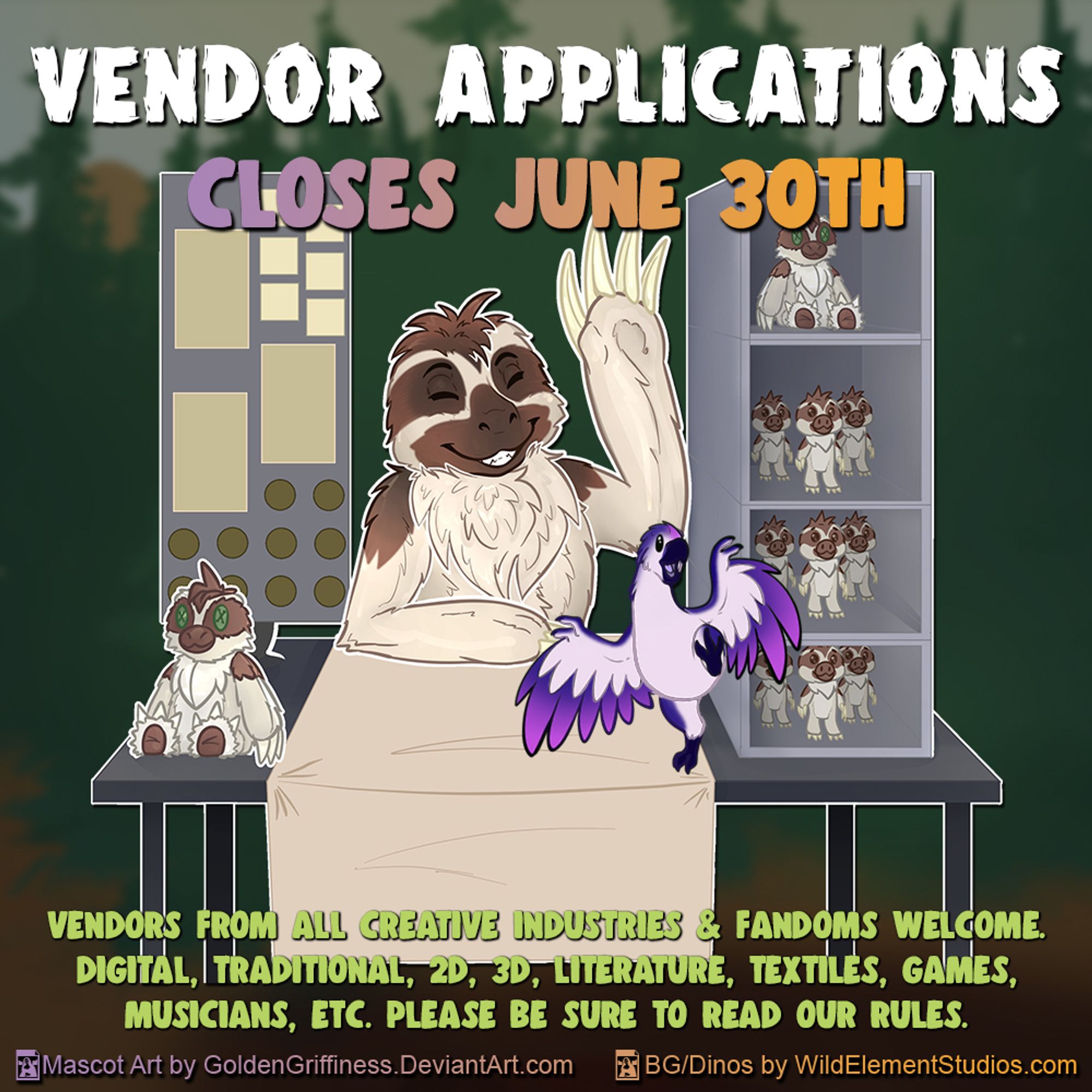 Anthro sloth behind a table, smiling and waving. Table has sloth plushies, figurines and prints on it. There is also a small purple avian dinosaur flapping wings and standing on one foot on the front of the table looking excited. Reads "Vendor Applications. Closes June 30th"  at the bottom reads "Vendors from all creative industries and fandoms welcome. Digital, Traditional, 2D, 3D, Literature, Textiles, Games, Musicians, ETC. Please be sure the read our rules." "Mascot art by Goldengriffiness.Deviantart.com and BG/Dinos by WildElementStudios.com "