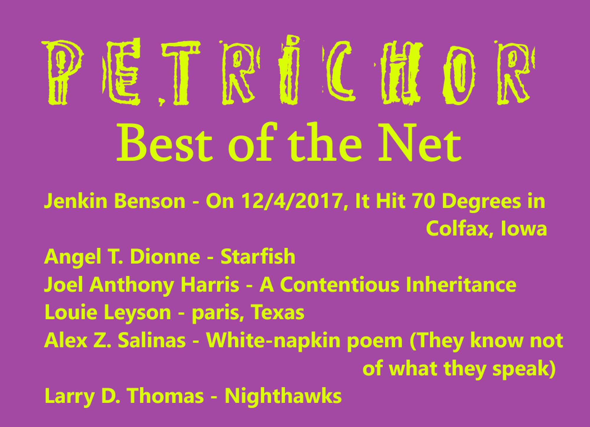 A list of petrichor's latest Best of the Net nominees: Jenkin Benson for "On 12/4/2017, It Hit 70 Degrees in Colfax, Iowa;" Angel T. Dionne for "Starfish;" Joel Anthony Harris for "A Contentious Inheritance;" Louie Leyson for "paris, texas;" Alex Z. Salinas for "White-napkin poem;" and Larry D. Thomas for "Nighthawks."