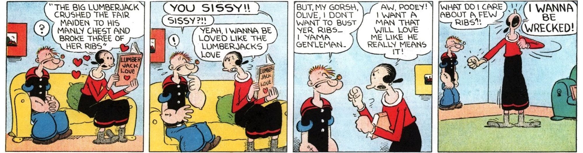 Four-panel Popeye comic
1. Olive Oyl sits on a sofa, reading a romance novel next to a bewildered Popeye. 
Olive, reading: "The big lumberjack crushed the fair maiden to his manly chest and broke three of her ribs."
2. Olive turns to Popeye in anger.
Olive: "YOU SISSY!!"
Popeye: "Sissy?!!"
Olive: Yeah, I wanna be loved like the lumberjacks love"
3. Both character are standing as the argument escalates
Popeye: "But, my gorsh, Olive, I don't want to bust yer ribs...I yama gen'leman."
Olive: "Aw, pooey! I want a man that will love me like he really means it!"
4. Olive stands in the living room pounding her chest while Popeye stands in the background, confused. 
Olive: "What do I care about  a few ribs?! I WANNA BE WRECKED!"