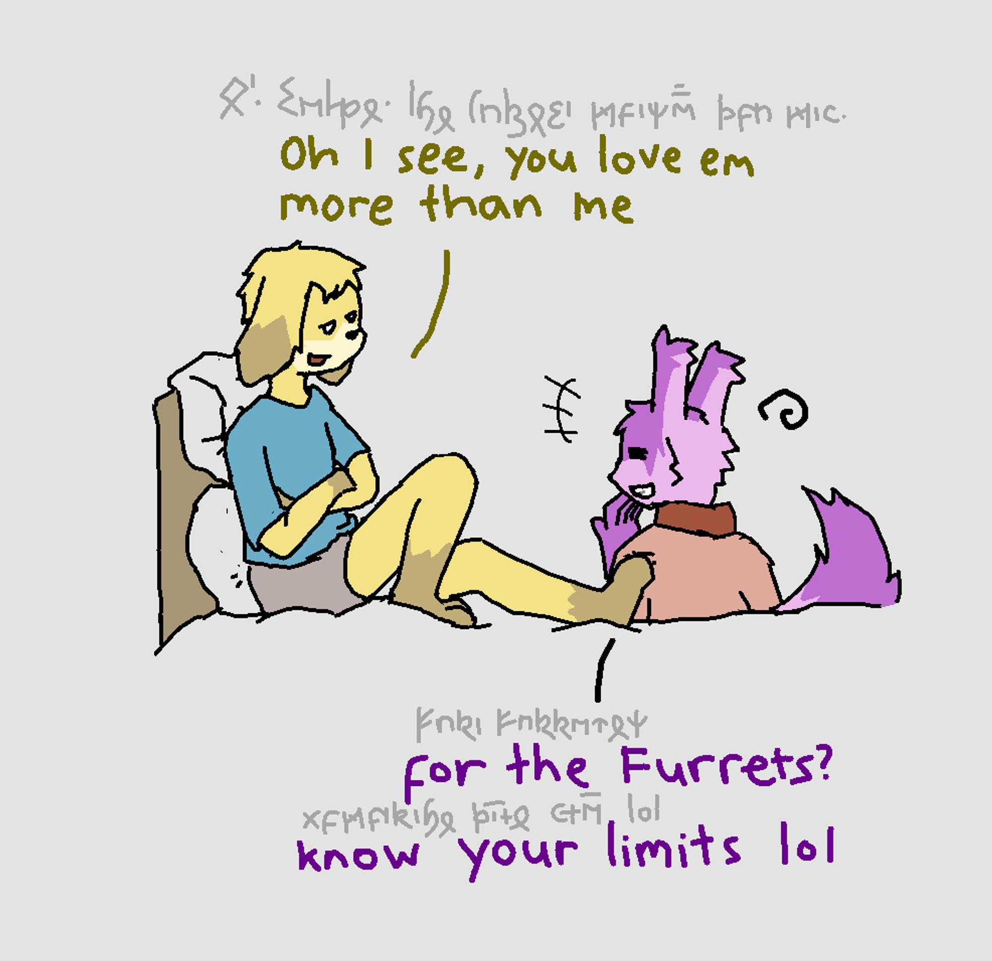 "Oh, I see, you loved em more than me." He said. I replied: "for the Furrets? Know your limits lol."