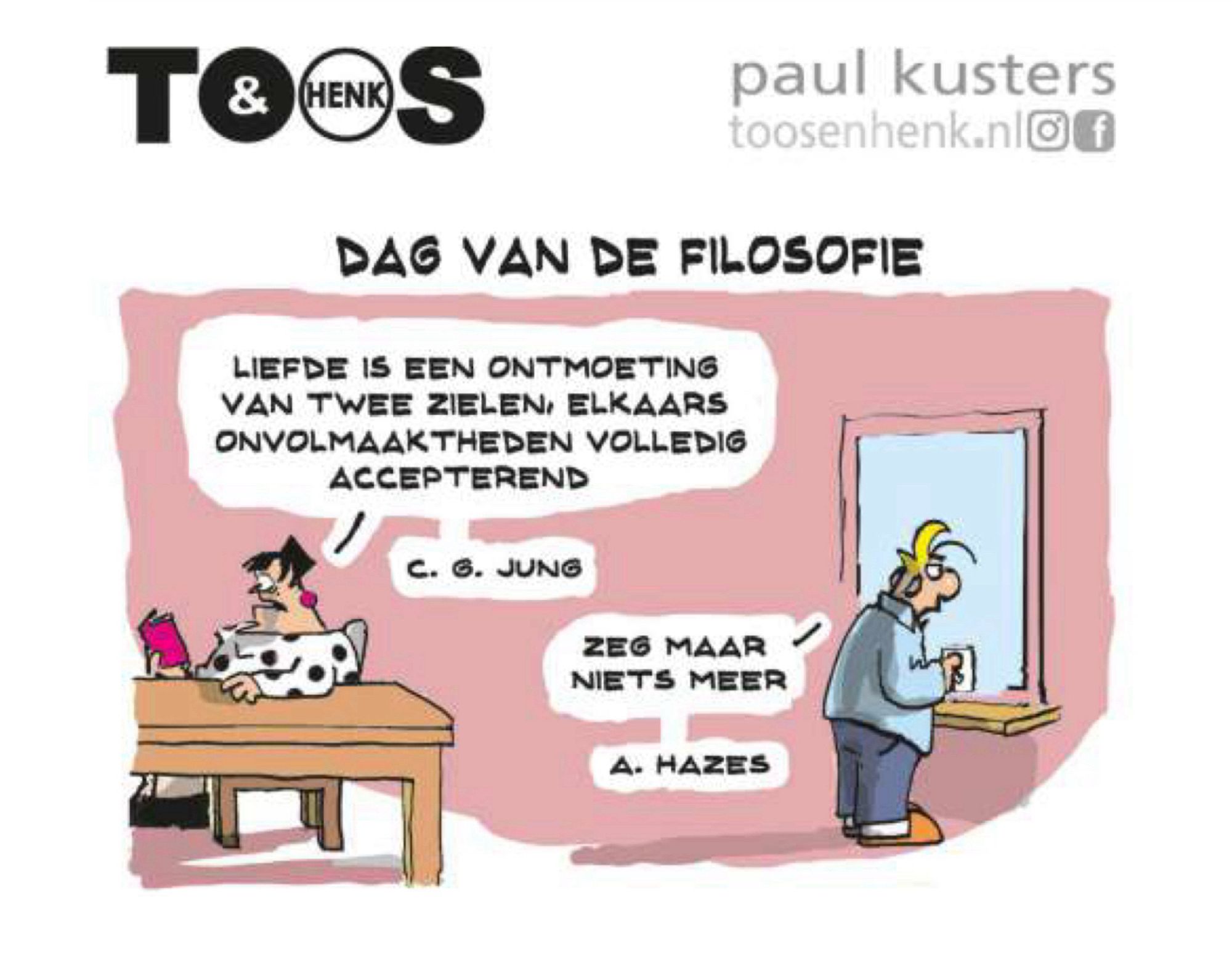 Cartoon van Toos en Henk. Thema Dag van de filosofie. Roos citeert C.G. Jung: liefde is een ontmoeting van twee zielen, elkaars onvolmaaktheden volledig accepterend. 
Hierop zegt Henk: Zeg maar niks meer. Hij citeert A. Hazes :)