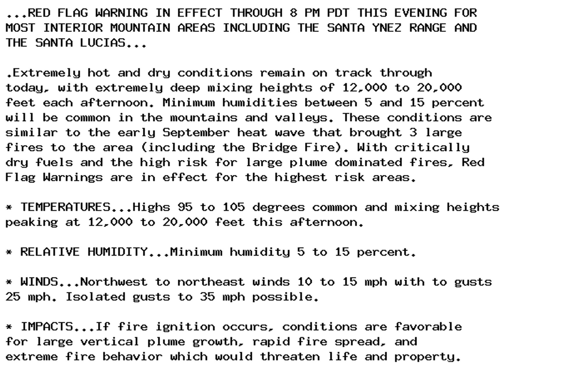 ...RED FLAG WARNING IN EFFECT THROUGH 8 PM PDT THIS EVENING FOR
MOST INTERIOR MOUNTAIN AREAS INCLUDING THE SANTA YNEZ RANGE AND
THE SANTA LUCIAS...

.Extremely hot and dry conditions remain on track through
today, with extremely deep mixing heights of 12,000 to 20,000
feet each afternoon. Minimum humidities between 5 and 15 percent
will be common in the mountains and valleys. These conditions are
similar to the early September heat wave that brought 3 large
fires to the area (including the Bridge Fire). With critically
dry fuels and the high risk for large plume dominated fires, Red
Flag Warnings are in effect for the highest risk areas.

* TEMPERATURES...Highs 95 to 105 degrees common and mixing heights
peaking at 12,000 to 20,000 feet this afternoon.

* RELATIVE HUMIDITY...Minimum humidity 5 to 15 percent.

* WINDS...Northwest to northeast winds 10 to 15 mph with to gusts
25 mph. Isolated gusts to 35 mph possible.

* IMPACTS...If fire ignition occurs, conditions are favorable
for large vertical plume growth, rapid fire spread, and
extreme fire behavior which would threaten life and property.