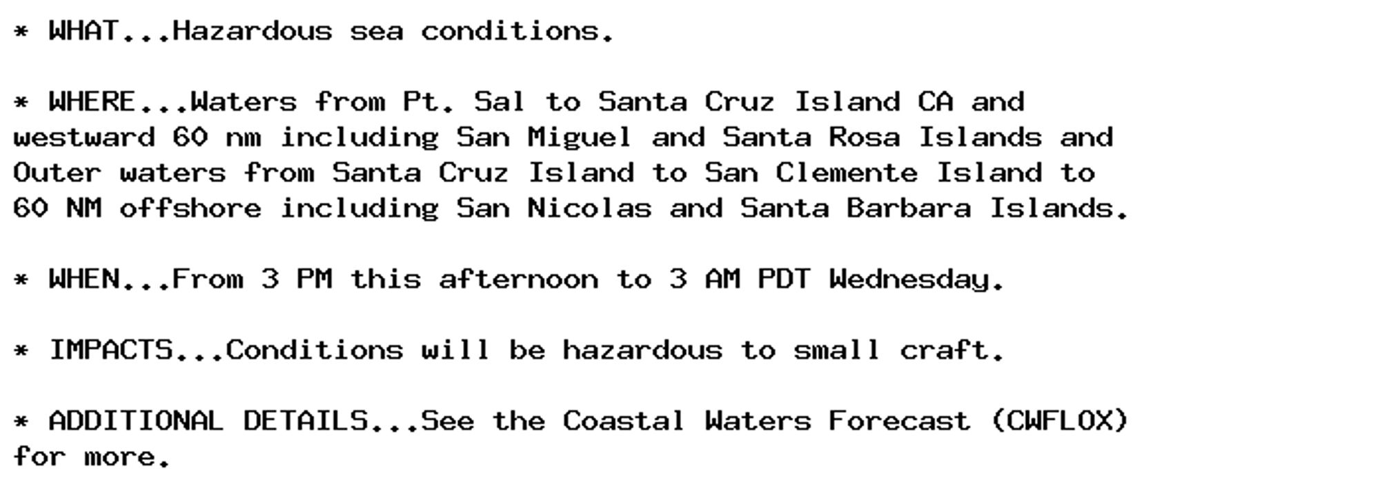 * WHAT...Hazardous sea conditions.

* WHERE...Waters from Pt. Sal to Santa Cruz Island CA and
westward 60 nm including San Miguel and Santa Rosa Islands and
Outer waters from Santa Cruz Island to San Clemente Island to
60 NM offshore including San Nicolas and Santa Barbara Islands.

* WHEN...From 3 PM this afternoon to 3 AM PDT Wednesday.

* IMPACTS...Conditions will be hazardous to small craft.

* ADDITIONAL DETAILS...See the Coastal Waters Forecast (CWFLOX)
for more.