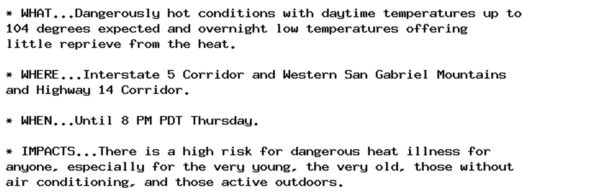 * WHAT...Dangerously hot conditions with daytime temperatures up to
104 degrees expected and overnight low temperatures offering
little reprieve from the heat.

* WHERE...Interstate 5 Corridor and Western San Gabriel Mountains
and Highway 14 Corridor.

* WHEN...Until 8 PM PDT Thursday.

* IMPACTS...There is a high risk for dangerous heat illness for
anyone, especially for the very young, the very old, those without
air conditioning, and those active outdoors.