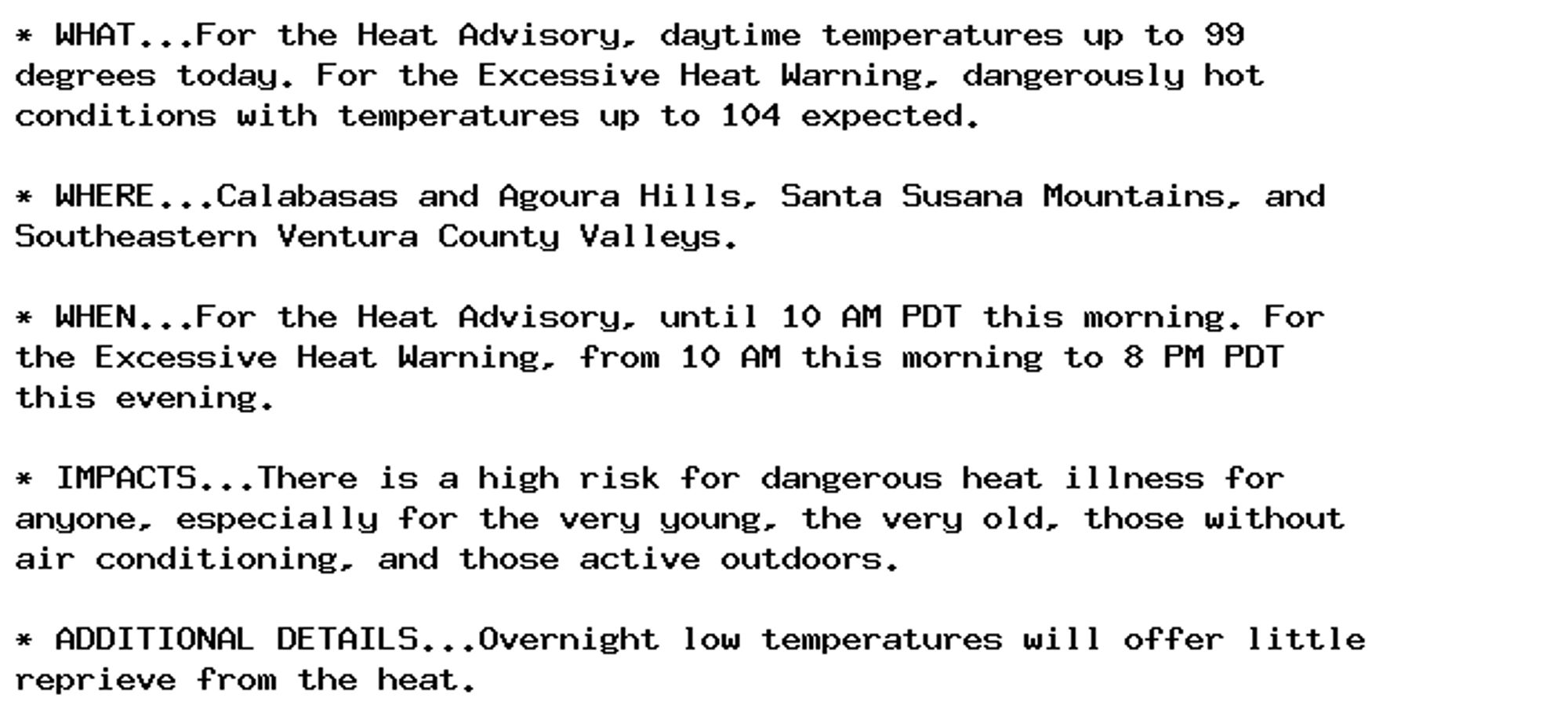 * WHAT...For the Heat Advisory, daytime temperatures up to 99
degrees today. For the Excessive Heat Warning, dangerously hot
conditions with temperatures up to 104 expected.

* WHERE...Calabasas and Agoura Hills, Santa Susana Mountains, and
Southeastern Ventura County Valleys.

* WHEN...For the Heat Advisory, until 10 AM PDT this morning. For
the Excessive Heat Warning, from 10 AM this morning to 8 PM PDT
this evening.

* IMPACTS...There is a high risk for dangerous heat illness for
anyone, especially for the very young, the very old, those without
air conditioning, and those active outdoors.

* ADDITIONAL DETAILS...Overnight low temperatures will offer little
reprieve from the heat.