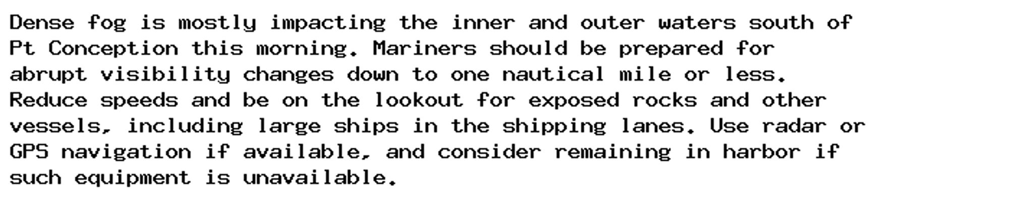 Dense fog is mostly impacting the inner and outer waters south of
Pt Conception this morning. Mariners should be prepared for
abrupt visibility changes down to one nautical mile or less.
Reduce speeds and be on the lookout for exposed rocks and other
vessels, including large ships in the shipping lanes. Use radar or
GPS navigation if available, and consider remaining in harbor if
such equipment is unavailable.