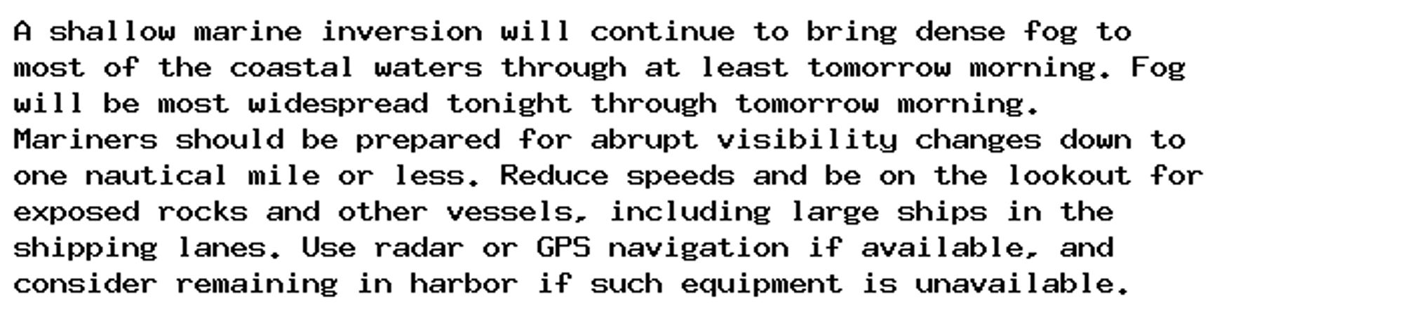 A shallow marine inversion will continue to bring dense fog to
most of the coastal waters through at least tomorrow morning. Fog
will be most widespread tonight through tomorrow morning.
Mariners should be prepared for abrupt visibility changes down to
one nautical mile or less. Reduce speeds and be on the lookout for
exposed rocks and other vessels, including large ships in the
shipping lanes. Use radar or GPS navigation if available, and
consider remaining in harbor if such equipment is unavailable.