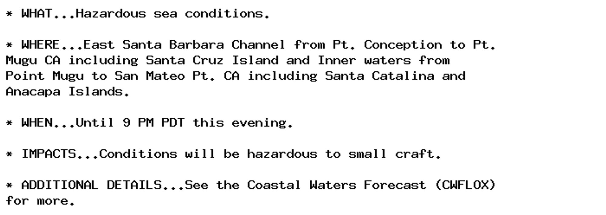 * WHAT...Hazardous sea conditions.

* WHERE...East Santa Barbara Channel from Pt. Conception to Pt.
Mugu CA including Santa Cruz Island and Inner waters from
Point Mugu to San Mateo Pt. CA including Santa Catalina and
Anacapa Islands.

* WHEN...Until 9 PM PDT this evening.

* IMPACTS...Conditions will be hazardous to small craft.

* ADDITIONAL DETAILS...See the Coastal Waters Forecast (CWFLOX)
for more.