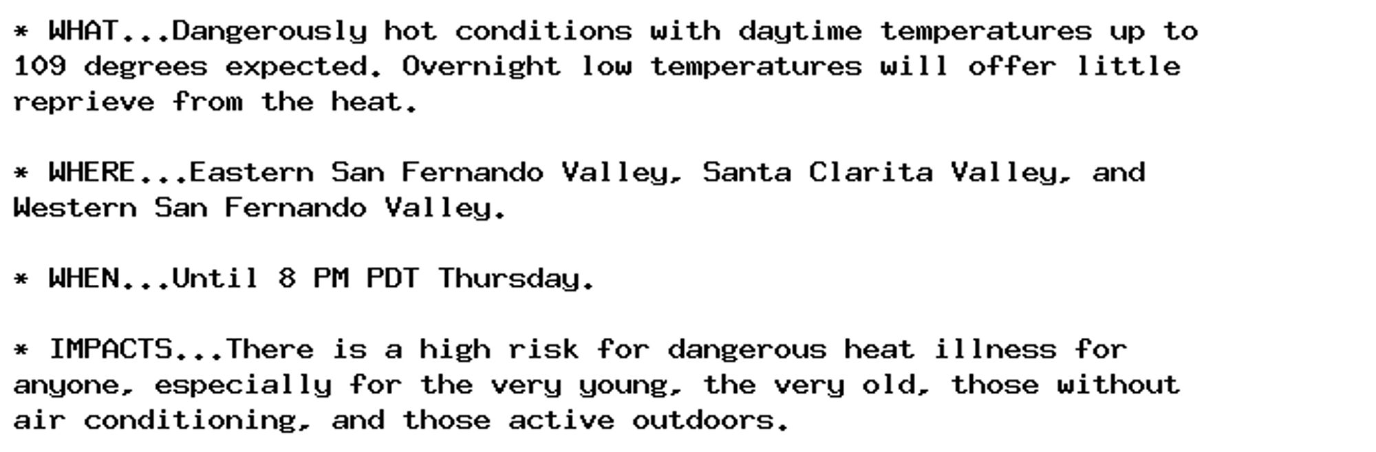 * WHAT...Dangerously hot conditions with daytime temperatures up to
109 degrees expected. Overnight low temperatures will offer little
reprieve from the heat.

* WHERE...Eastern San Fernando Valley, Santa Clarita Valley, and
Western San Fernando Valley.

* WHEN...Until 8 PM PDT Thursday.

* IMPACTS...There is a high risk for dangerous heat illness for
anyone, especially for the very young, the very old, those without
air conditioning, and those active outdoors.