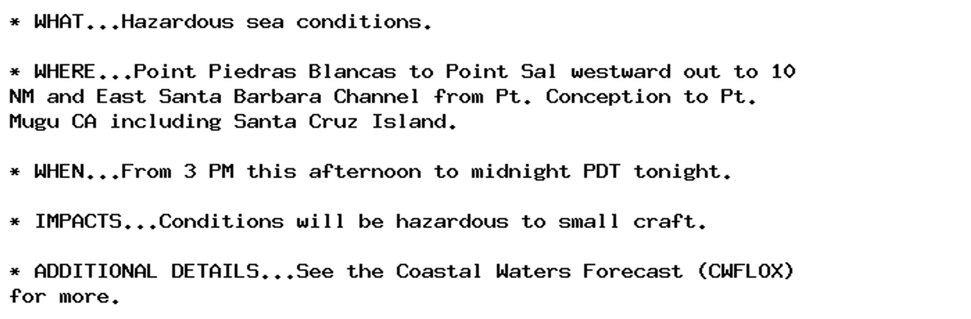 * WHAT...Hazardous sea conditions.

* WHERE...Point Piedras Blancas to Point Sal westward out to 10
NM and East Santa Barbara Channel from Pt. Conception to Pt.
Mugu CA including Santa Cruz Island.

* WHEN...From 3 PM this afternoon to midnight PDT tonight.

* IMPACTS...Conditions will be hazardous to small craft.

* ADDITIONAL DETAILS...See the Coastal Waters Forecast (CWFLOX)
for more.