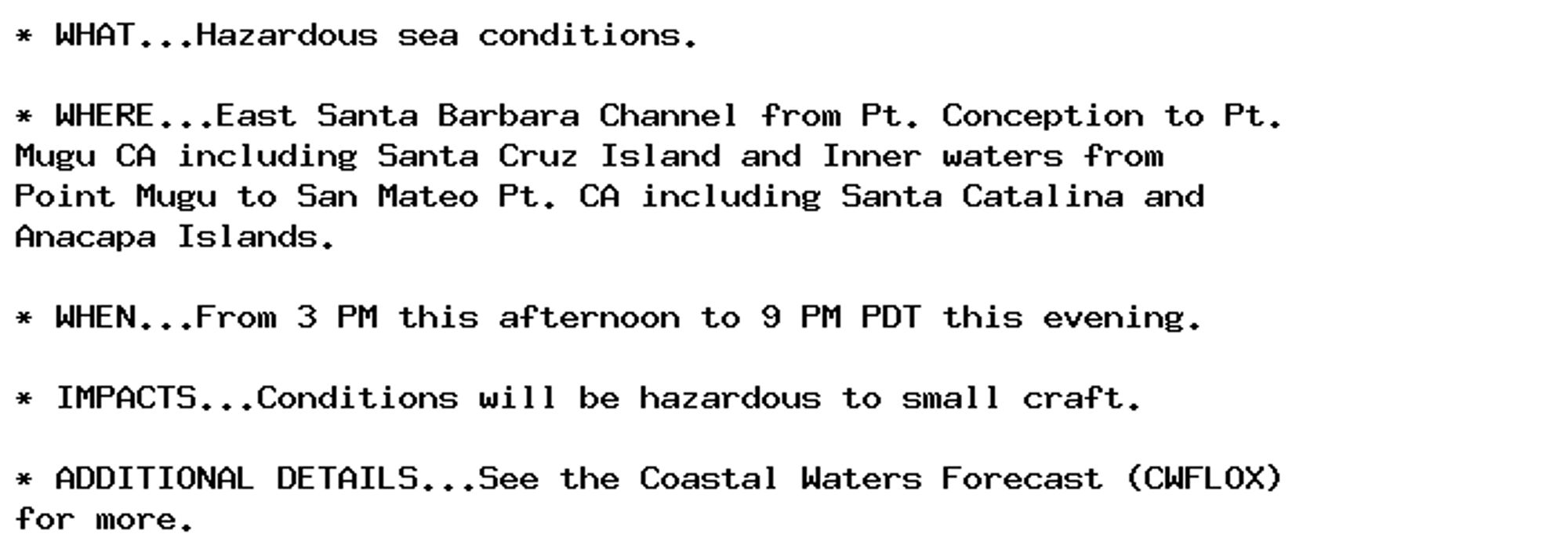 * WHAT...Hazardous sea conditions.

* WHERE...East Santa Barbara Channel from Pt. Conception to Pt.
Mugu CA including Santa Cruz Island and Inner waters from
Point Mugu to San Mateo Pt. CA including Santa Catalina and
Anacapa Islands.

* WHEN...From 3 PM this afternoon to 9 PM PDT this evening.

* IMPACTS...Conditions will be hazardous to small craft.

* ADDITIONAL DETAILS...See the Coastal Waters Forecast (CWFLOX)
for more.