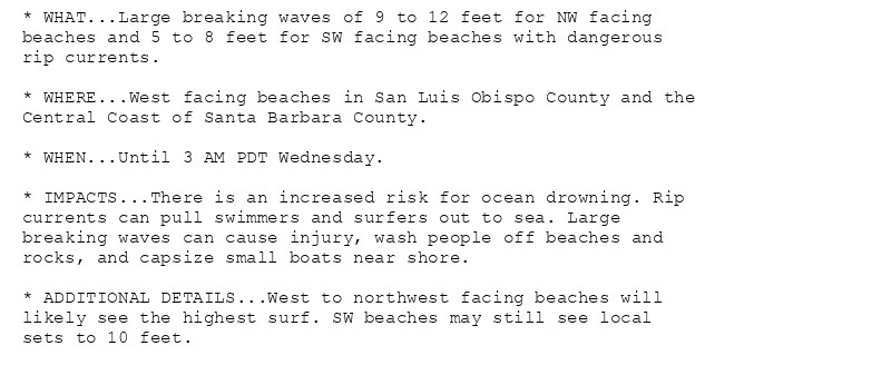 * WHAT...Large breaking waves of 9 to 12 feet for NW facing
beaches and 5 to 8 feet for SW facing beaches with dangerous
rip currents.

* WHERE...West facing beaches in San Luis Obispo County and the
Central Coast of Santa Barbara County.

* WHEN...Until 3 AM PDT Wednesday.

* IMPACTS...There is an increased risk for ocean drowning. Rip
currents can pull swimmers and surfers out to sea. Large
breaking waves can cause injury, wash people off beaches and
rocks, and capsize small boats near shore.

* ADDITIONAL DETAILS...West to northwest facing beaches will
likely see the highest surf. SW beaches may still see local
sets to 10 feet.