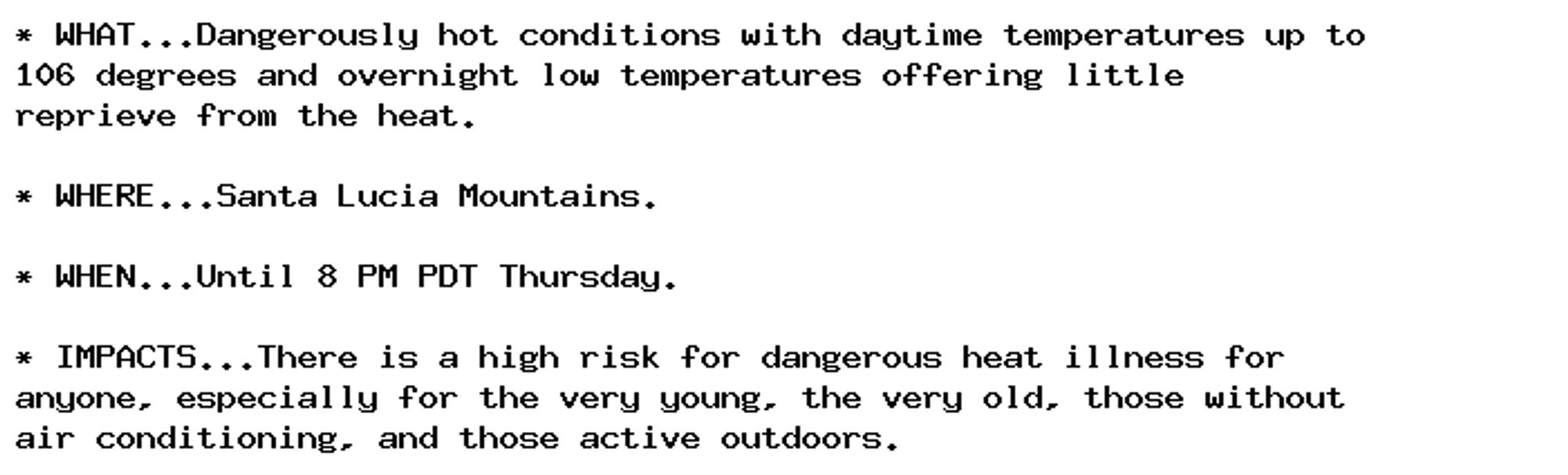 * WHAT...Dangerously hot conditions with daytime temperatures up to
106 degrees and overnight low temperatures offering little
reprieve from the heat.

* WHERE...Santa Lucia Mountains.

* WHEN...Until 8 PM PDT Thursday.

* IMPACTS...There is a high risk for dangerous heat illness for
anyone, especially for the very young, the very old, those without
air conditioning, and those active outdoors.