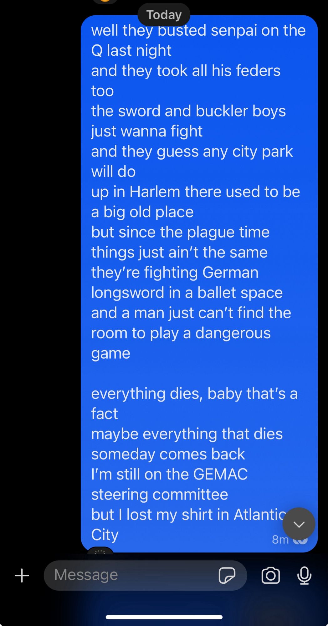 well they busted senpai on the Q last night
and they took all his feders too
the sword and buckler boys just wanna fight
and they guess any city park will do 
up in Harlem there used to be a big old place
but since the plague time things just ain’t the same 
they’re fighting German longsword in a ballet space
and a man just can’t find the room to play a dangerous game

everything dies, baby that’s a fact
maybe everything that dies someday comes back 
I’m still on the GEMAC steering committee 
but I lost my shirt in Atlantic City