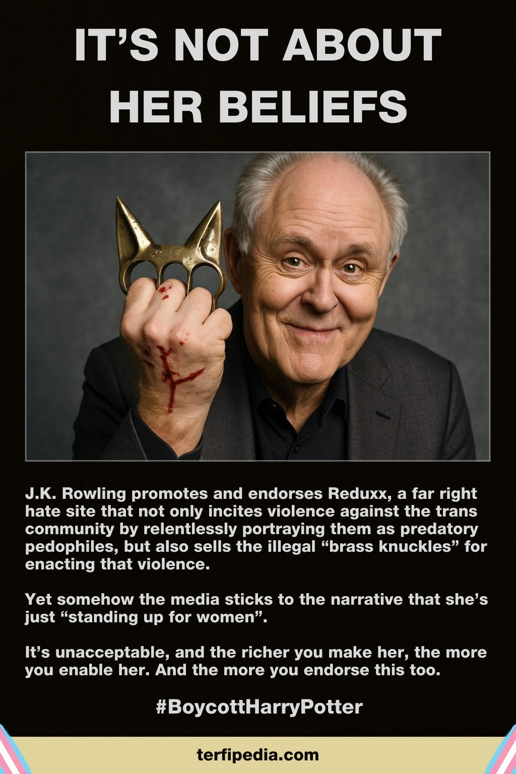 Terfipedia infographic: "It's Not About Her Beliefs".

[Image shows a blood-stained actor modelling Reduxx-brand brass knuckles.]

J.K. Rowling promotes and endorses Reduxx, a far right hate site that not only incites violence against the trans community by relentlessly portraying them as predatory pedophiles, but also sells the illegal “brass knuckles” for enacting that violence.

Yet somehow the media sticks to the narrative that she’s just “standing up for women”.

It’s unacceptable, and the richer you make her, the more you enable her. And the more you endorse this too.

#BoycottHarryPotter