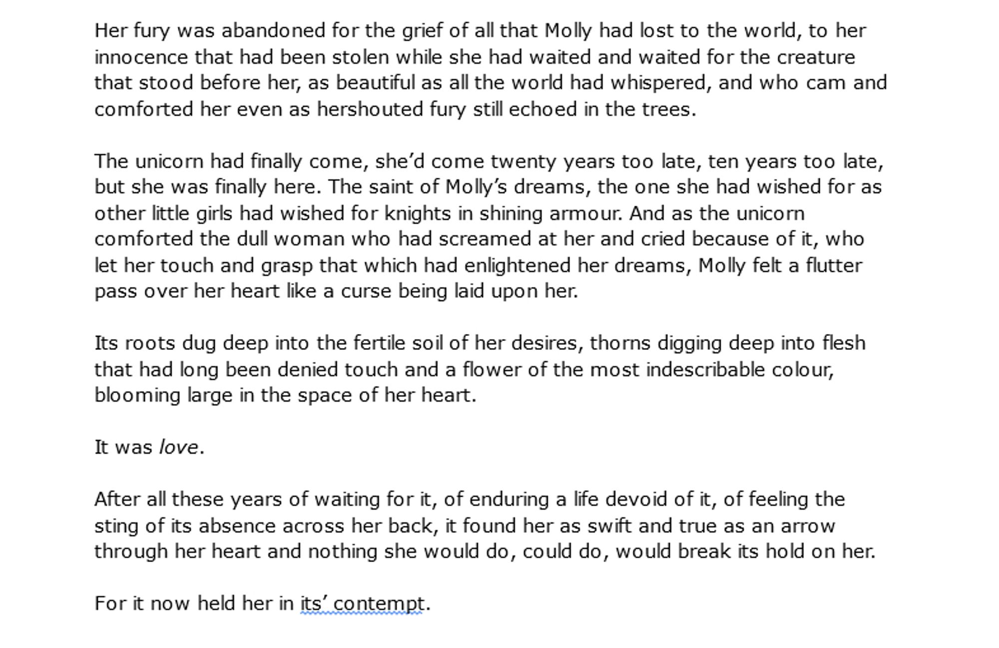 Her fury was abandoned for the grief of all that Molly had lost to the world, to her innocence that had been stolen while she had waited and waited for the creature that stood before her, as beautiful as all the world had whispered, and who cam and comforted her even as hershouted fury still echoed in the trees. 

The unicorn had finally come, she’d come twenty years too late, ten years too late, but she was finally here. The saint of Molly’s dreams, the one she had wished for as other little girls had wished for knights in shining armour. And as the unicorn comforted the dull woman who had screamed at her and cried because of it, who let her touch and grasp that which had enlightened her dreams, Molly felt a flutter pass over her heart like a curse being laid upon her. 

Its roots dug deep into the fertile soil of her desires, thorns digging deep into flesh that had long been denied touch and a flower of the most indescribable colour, blooming large in the space of her heart.