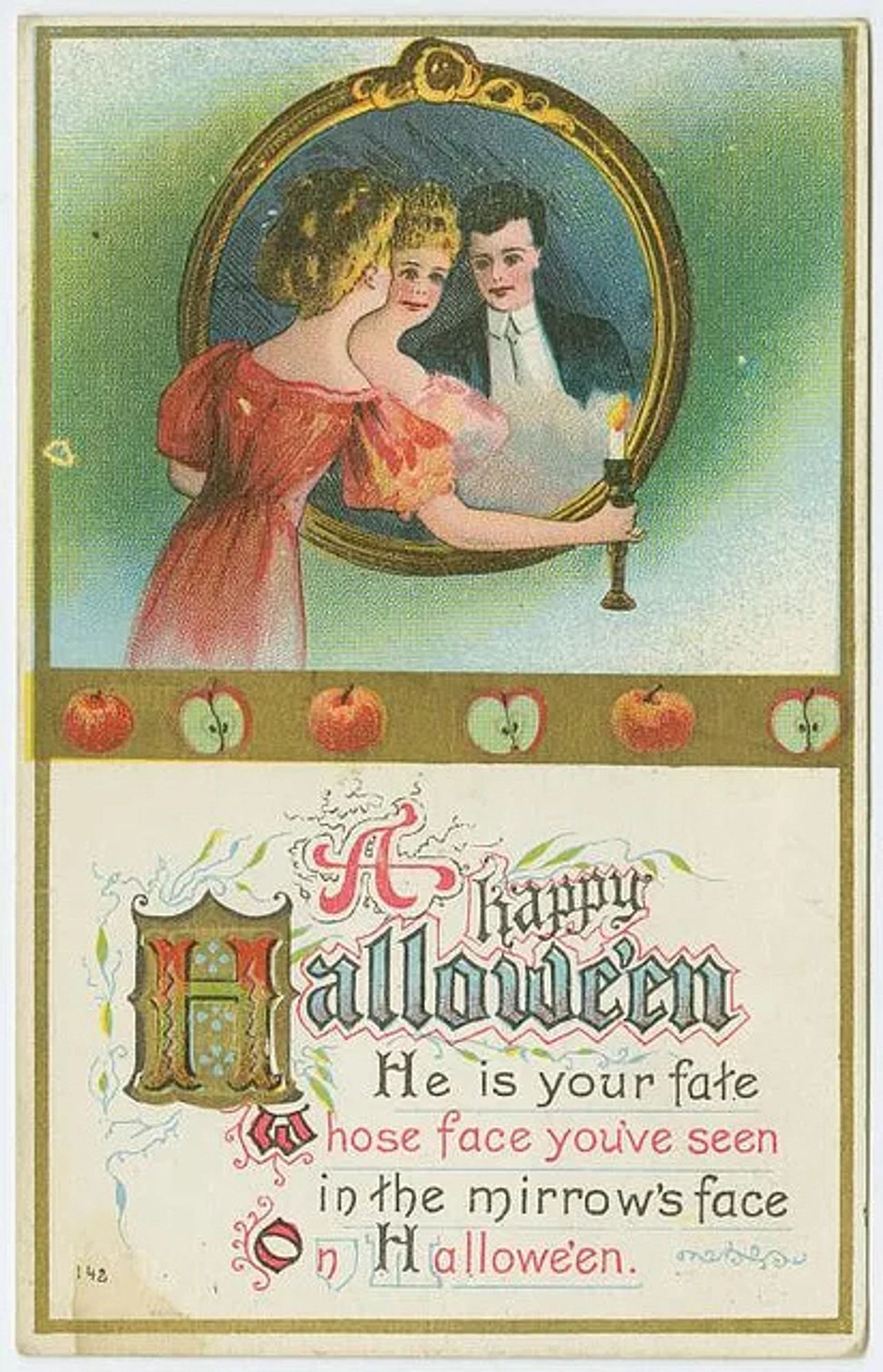 This vintage Halloween postcard features an illustration of a woman holding a candle in front of a large mirror. In the reflection, she sees herself and a man, hinting at a romantic or mystical theme. The woman is dressed in a red gown with her hair styled up, while the man appears in a black suit with a white shirt and dark hair. Surrounding the mirror are ornate golden details. Below the illustration, there is a message in stylized, colorful lettering that reads:

“A Happy Halloween  
He is your fate  
Whose face you’ve seen  
In the mirror's face  
On Halloween.”

The postcard also includes decorative elements of apples near the bottom, referencing traditional Halloween games or symbols. The design and text suggest the theme of fate or love being revealed on Halloween, possibly reflecting old folklore about seeing one’s future spouse in a mirror. The overall aesthetic is delicate and vintage, with an old-fashioned charm.