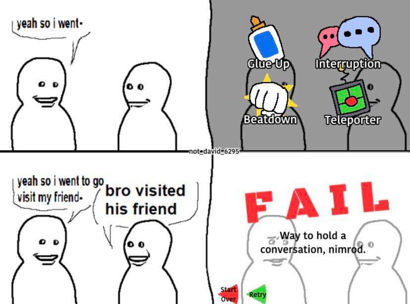 “bro visited his friend” meme template edited to resemble the henry stickmin games. first panel, left guy says “yeah so i went-“ then in the next panel time pauses and one of the 4 option decision panels from the henry stickmin games appears. the four options are glue up, interruption, beat down, and teleporter. in the third panel, time resumes. left guy continues and says “yeah so i went to go visit my friend-” to which right guy interrupts and says “bro visited his friend.” the next panel shows the “fail” screen in the henry stickmin games with the subtitle “way to hold a conversation, nimrod.”with left guy looking concerned behind the fail screen.