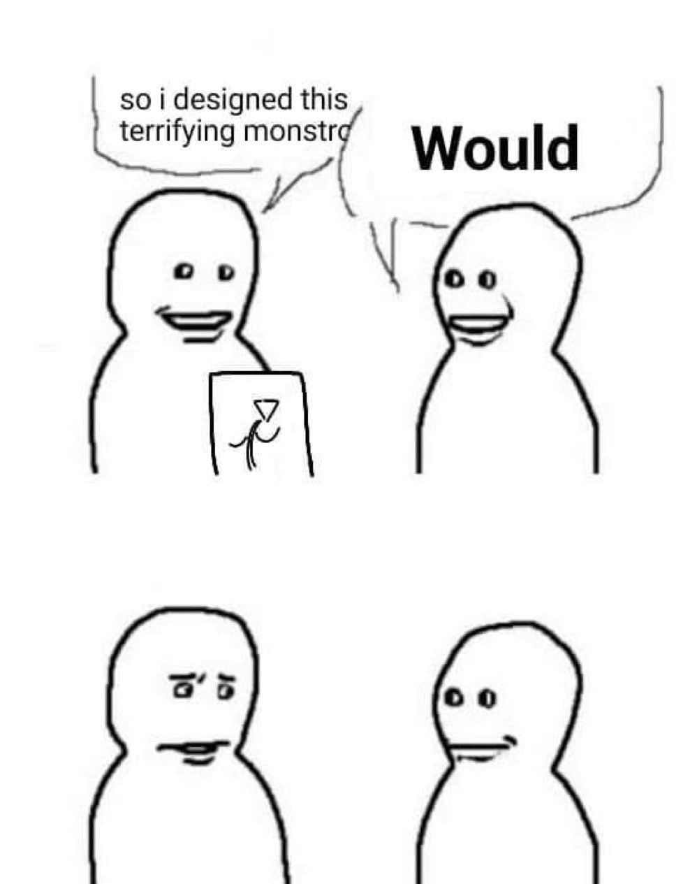 “bro visited his friend” meme template. first panel, left guy says “so i designed this terrifying monstro-“ right guy interrupts and says “WOULD.” the next panel is just left guy looking concerned at right guy.