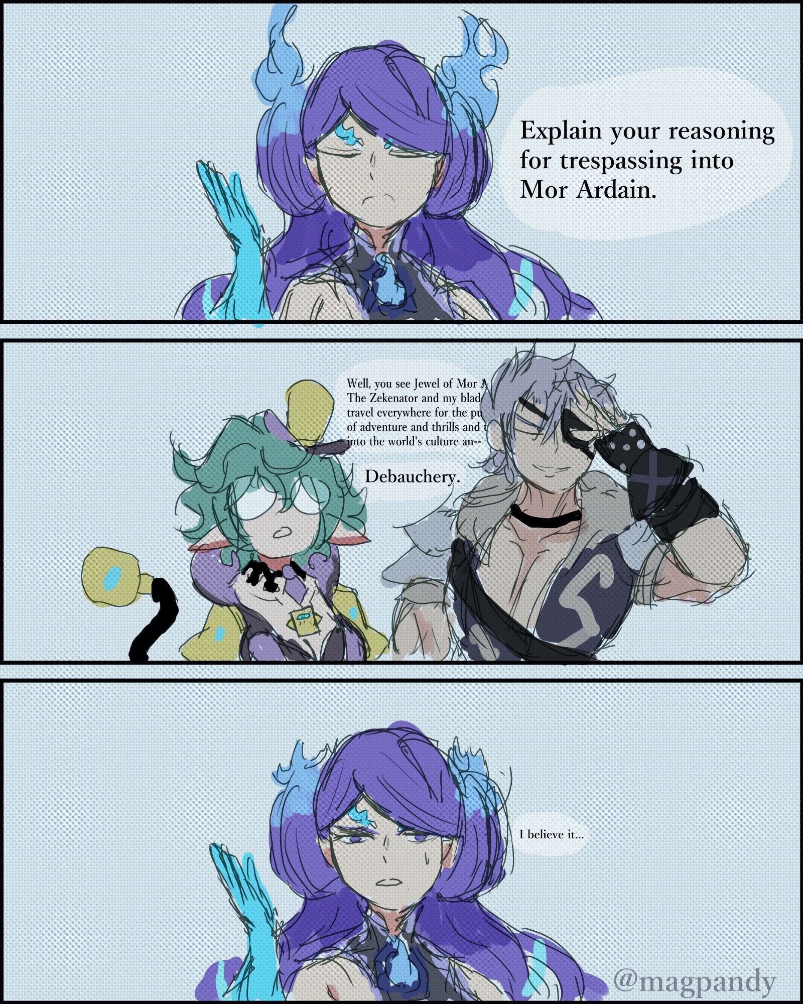 Brighid: Explain your reasoning for trespassing into Mor Ardain.

Zeke: "Well you see Jewel of Mor Ardain. The Zekenator and my blade travel everywhere for the pursuit of adventure and thrills to enrich ourselves into the world's culture an--"

Pandoria: Debauchery.

Brighid: I believe it...