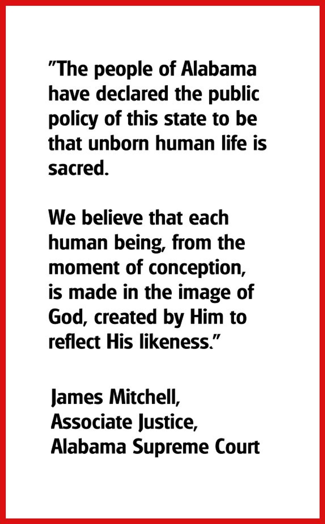 “The people of Alabama a have declared the public policy of this state to be that unborn human life is sacred. We believe that each human being, from the moment of conception, is made in the image of God, created by Him to reflect His likeness.”

James Mitchell, Associate Justice, Alabama Supreme Court