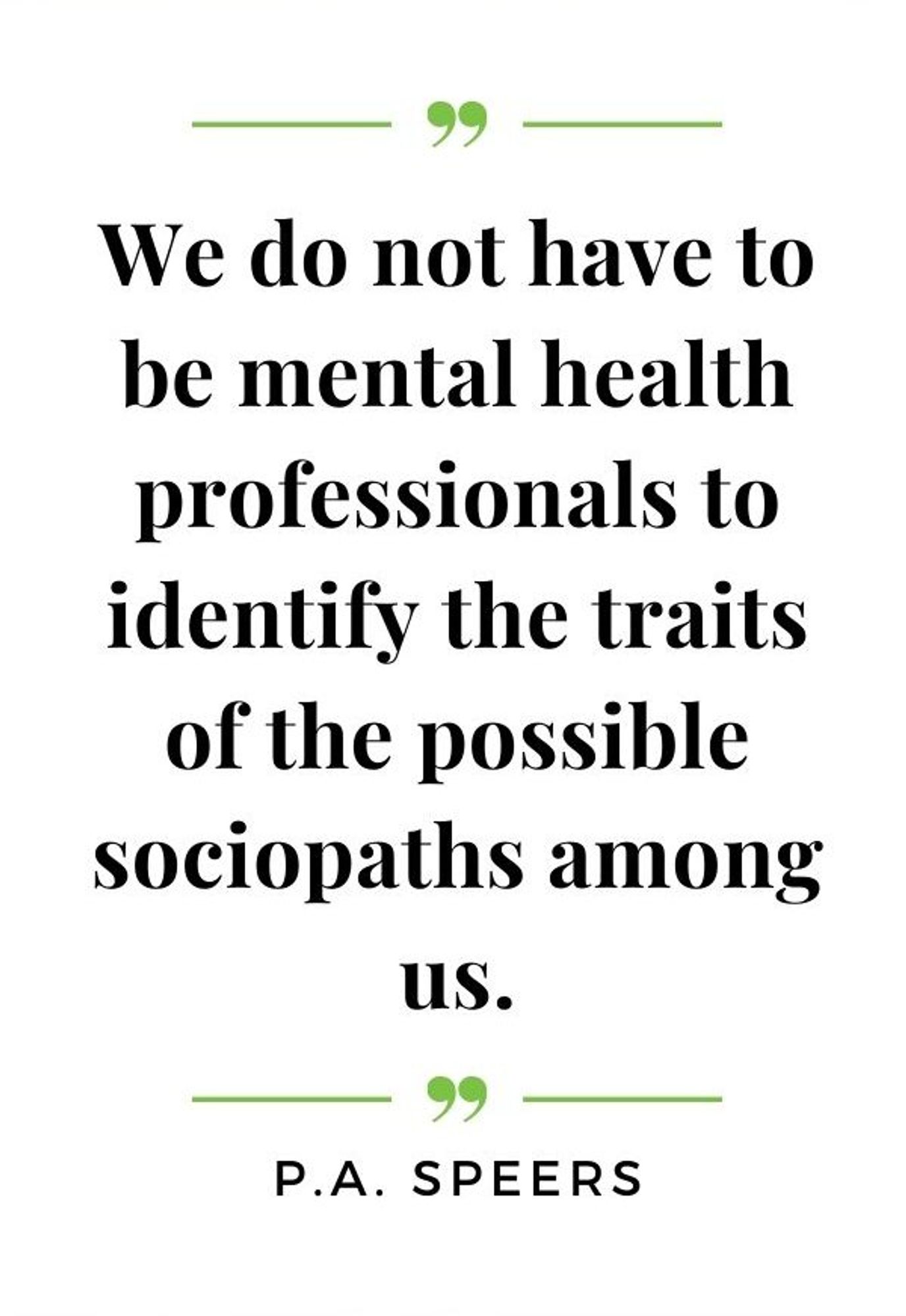 “We do not have to be mental health professionals to identify the traits of the possible sociopaths among us.” ― P.A. Speers, Type 1 Sociopath - When Difficult People Are More Than Just Difficult People