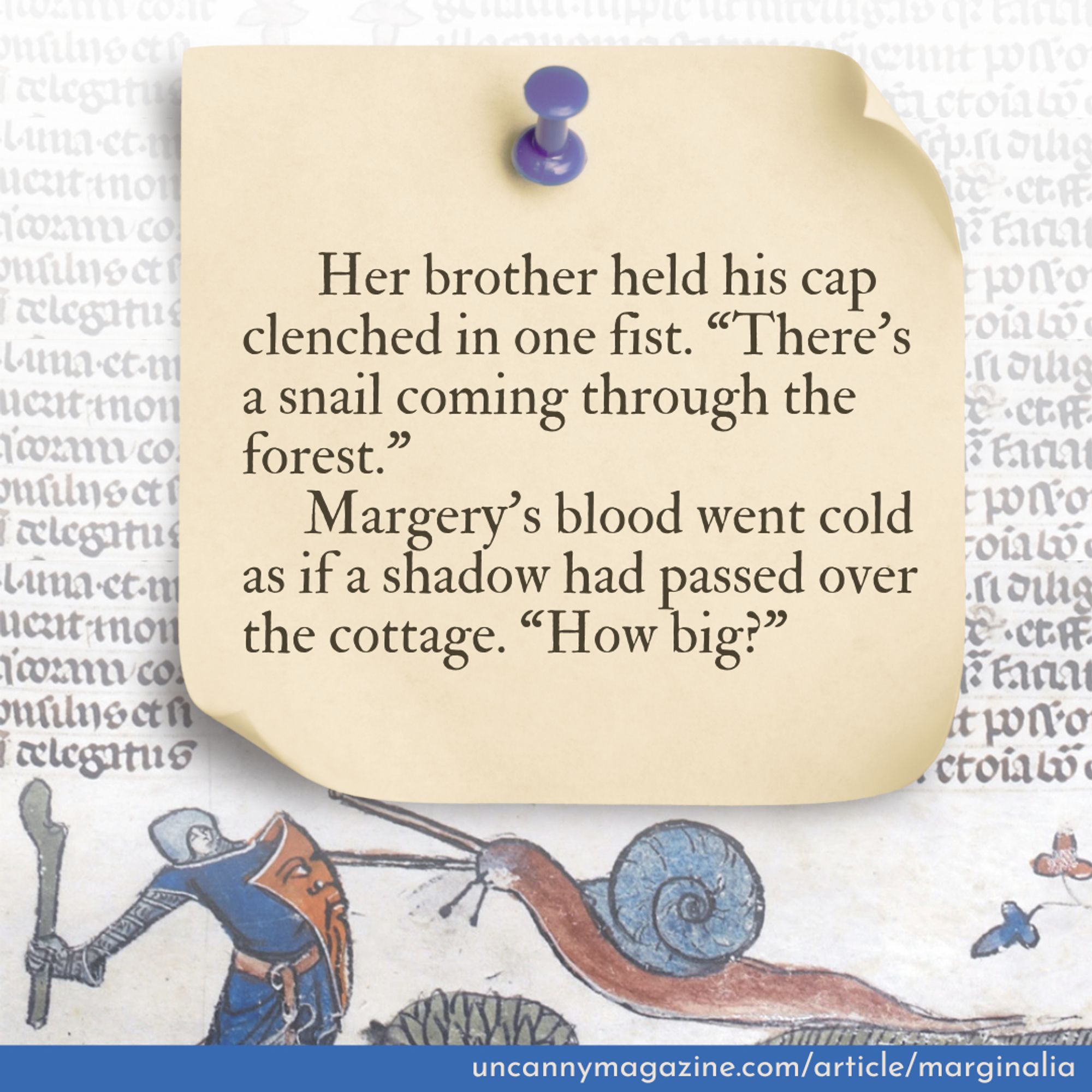 Her brother held his cap clenched in one fist. “There’s a snail coming through the forest.”
     Margery’s blood went cold as if a shadow had passed over the cottage. “How big?”