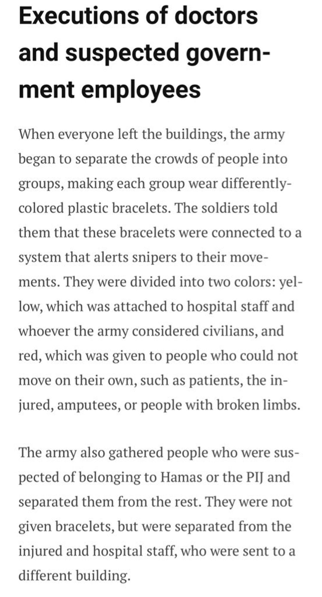 Executions of doctors and suspected government employees
When everyone left the buildings, the army began to separate the crowds of people into groups, making each group wear differently-colored plastic bracelets. The soldiers told them that these bracelets were connected to a system that alerts snipers to their move-ments. They were divided into two colors: yel-low, which was attached to hospital staff and whoever the army considered civilians, and red, which was given to people who could not move on their own, such as patients, the in-jured, amputees, or people with broken limbs.
The army also gathered people who were suspected of belonging to Hamas or the PI] and separated them from the rest. They were not given bracelets, but were separated from the injured and hospital staff, who were sent to a different building.