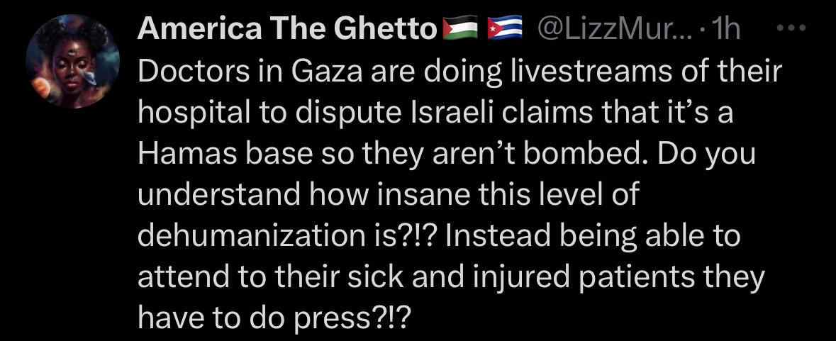 Tweet from America The Ghetto:
Doctors in Gaza are doing livestreams of their hospital to dispute Israeli claims that it's a Hamas base so they aren't bombed. Do you understand how insane this level of dehumanization is?!? Instead being able to attend to their sick and injured patients they have to do press?!?